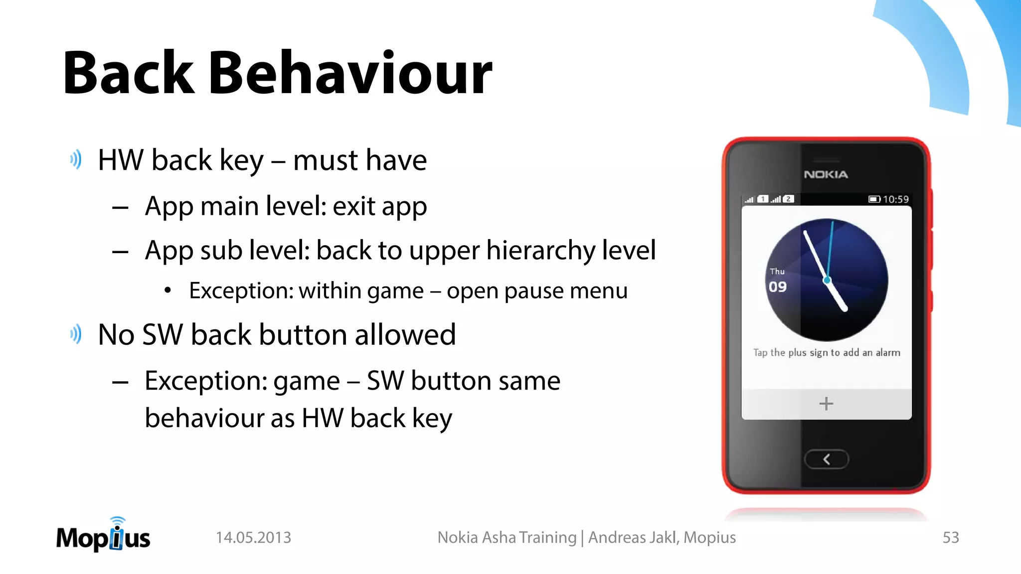 Back Behaviour
HW back key – must have
– App main level: exit app
– App sub level: back to upper hierarchy level
• Exception: within game – open pause menu
No SW back button allowed
– Exception: game – SW button same
behaviour as HW back key
14.05.2013 Nokia Asha Training | Andreas Jakl, Mopius 53
 
