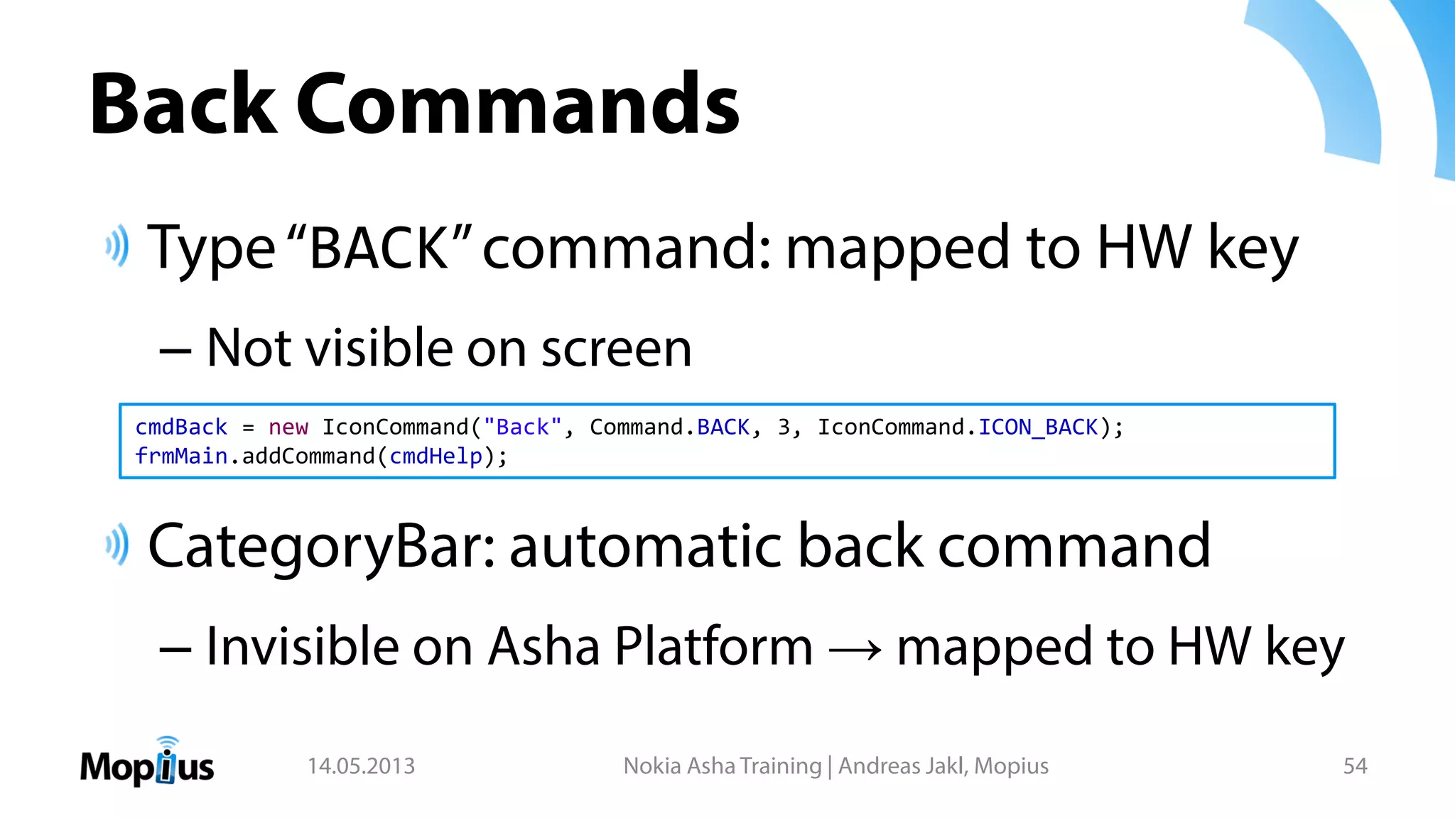 Back Commands
Type“BACK”command: mapped to HW key
– Not visible on screen
CategoryBar: automatic back command
– Invisible on Asha Platform → mapped to HW key
14.05.2013 Nokia Asha Training | Andreas Jakl, Mopius 54
cmdBack = new IconCommand("Back", Command.BACK, 3, IconCommand.ICON_BACK);
frmMain.addCommand(cmdHelp);
 