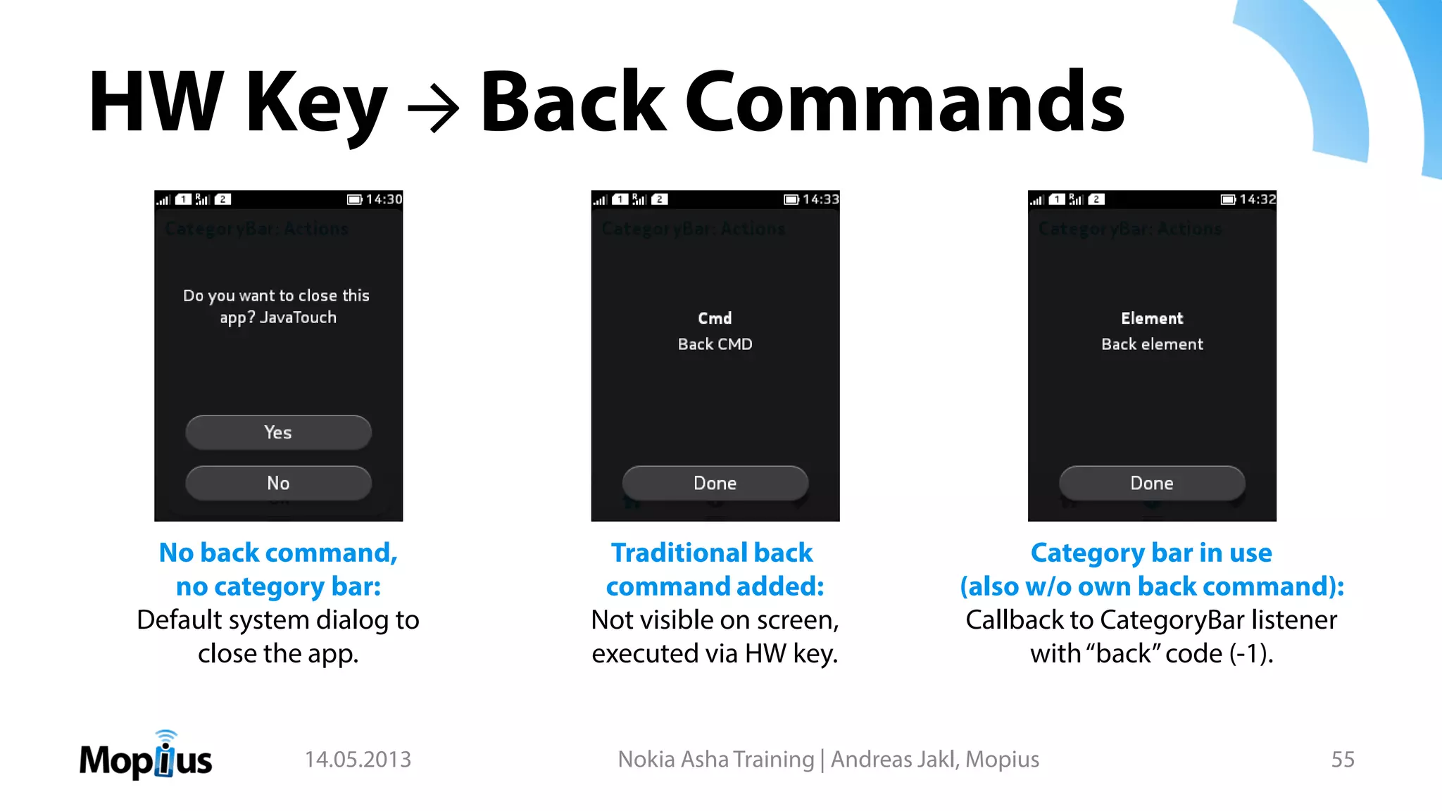 HW Key → Back Commands
14.05.2013 Nokia Asha Training | Andreas Jakl, Mopius 55
No back command,
no category bar:
Default system dialog to
close the app.
Category bar in use
(also w/o own back command):
Callback to CategoryBar listener
with“back”code (-1).
Traditional back
command added:
Not visible on screen,
executed via HW key.
 