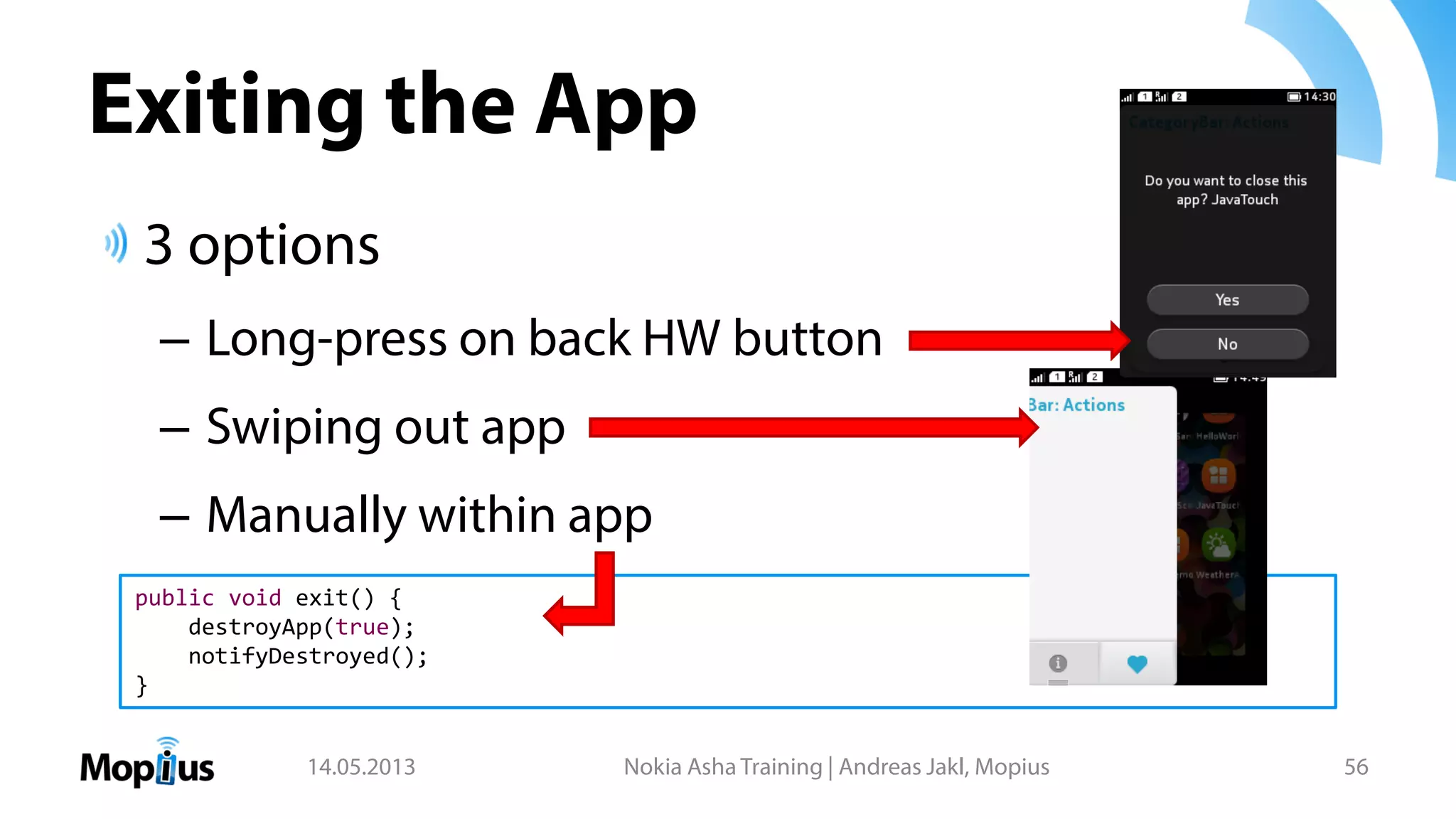 Exiting the App
3 options
– Long-press on back HW button
– Swiping out app
– Manually within app
14.05.2013 Nokia Asha Training | Andreas Jakl, Mopius 56
public void exit() {
destroyApp(true);
notifyDestroyed();
}
 