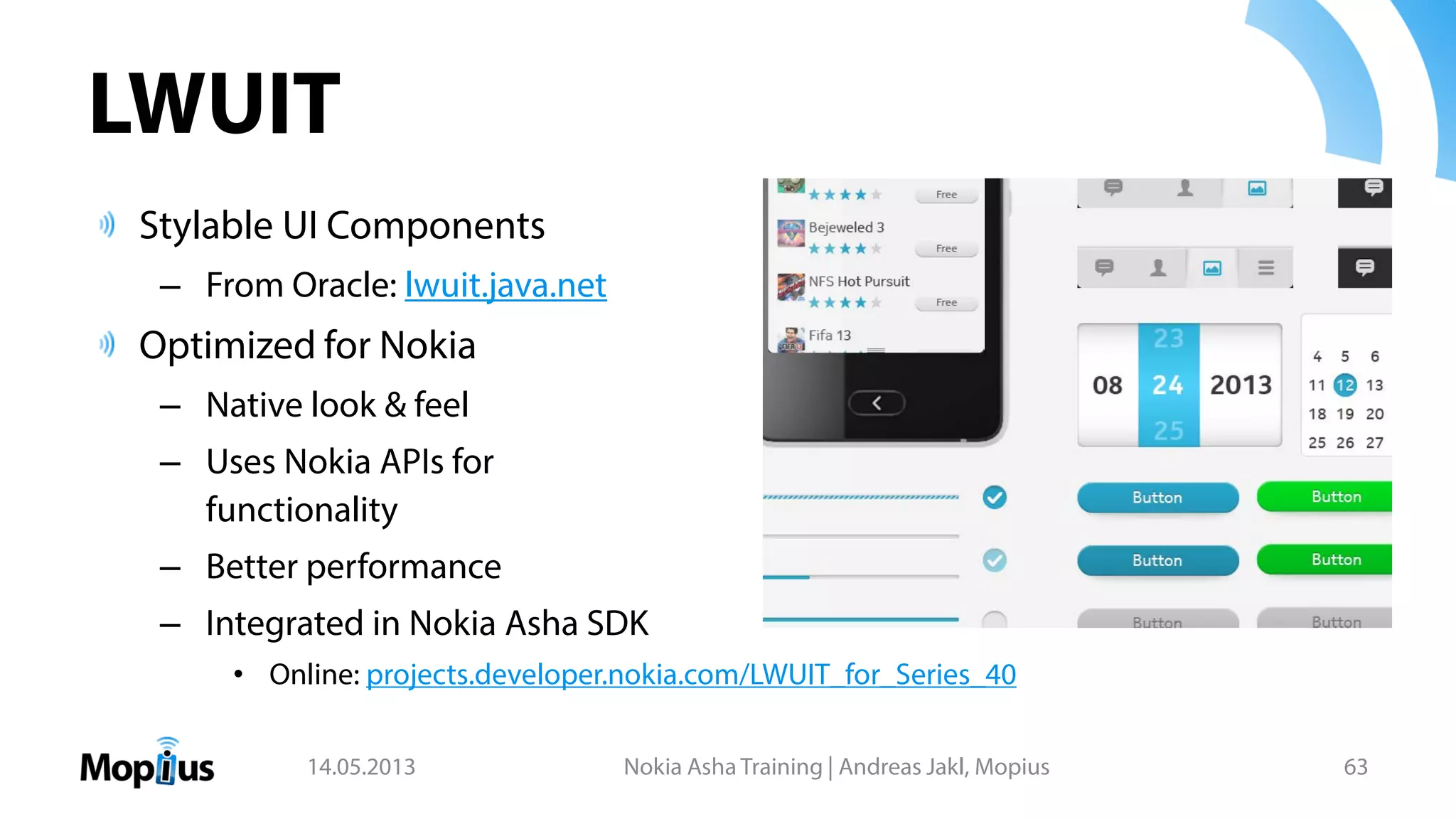 LWUIT
Stylable UI Components
– From Oracle: lwuit.java.net
Optimized for Nokia
– Native look & feel
– Uses Nokia APIs for
functionality
– Better performance
– Integrated in Nokia Asha SDK
• Online: projects.developer.nokia.com/LWUIT_for_Series_40
14.05.2013 Nokia Asha Training | Andreas Jakl, Mopius 63
 