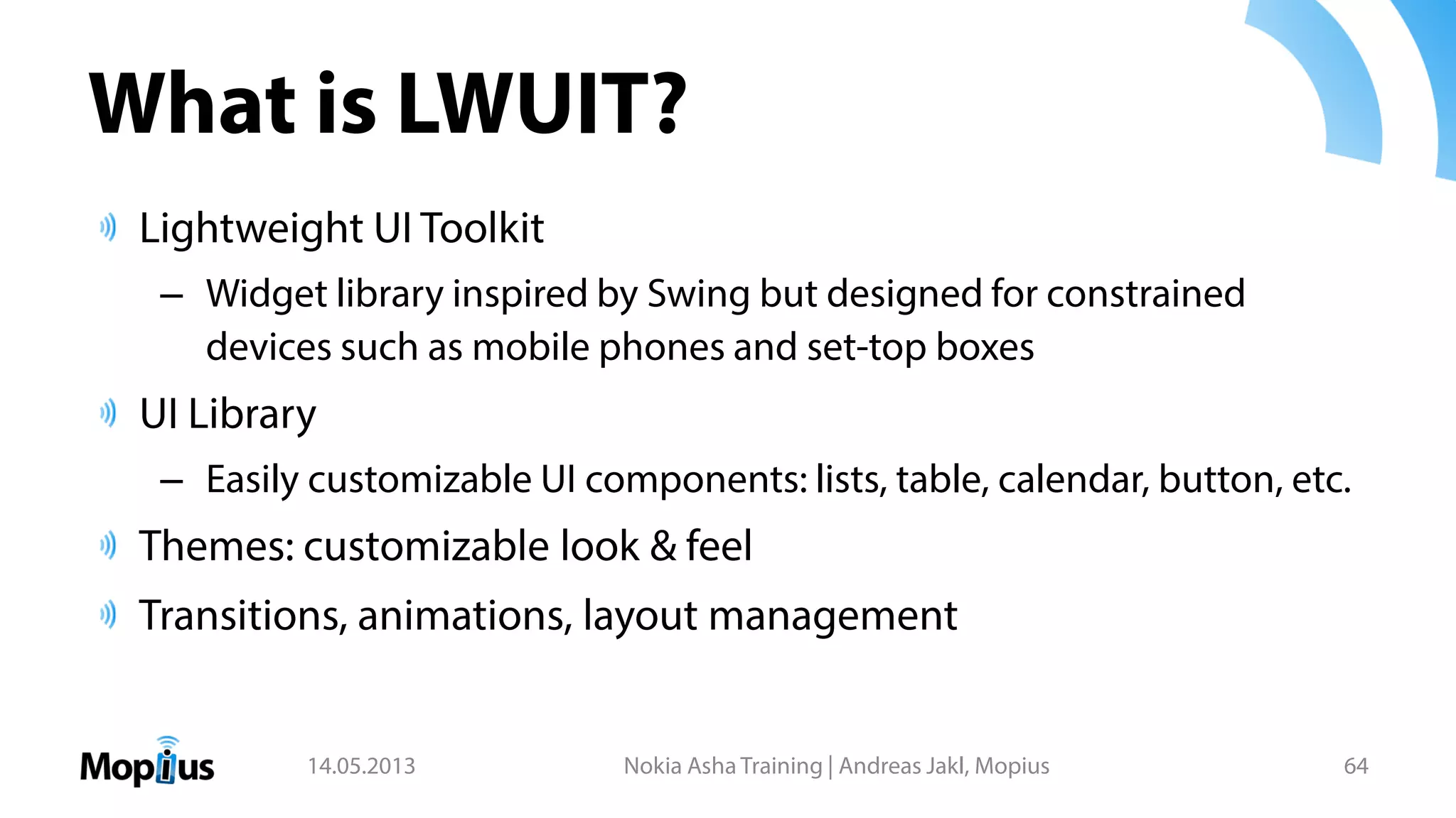 What is LWUIT?
Lightweight UI Toolkit
– Widget library inspired by Swing but designed for constrained
devices such as mobile phones and set-top boxes
UI Library
– Easily customizable UI components: lists, table, calendar, button, etc.
Themes: customizable look & feel
Transitions, animations, layout management
14.05.2013 Nokia Asha Training | Andreas Jakl, Mopius 64
 