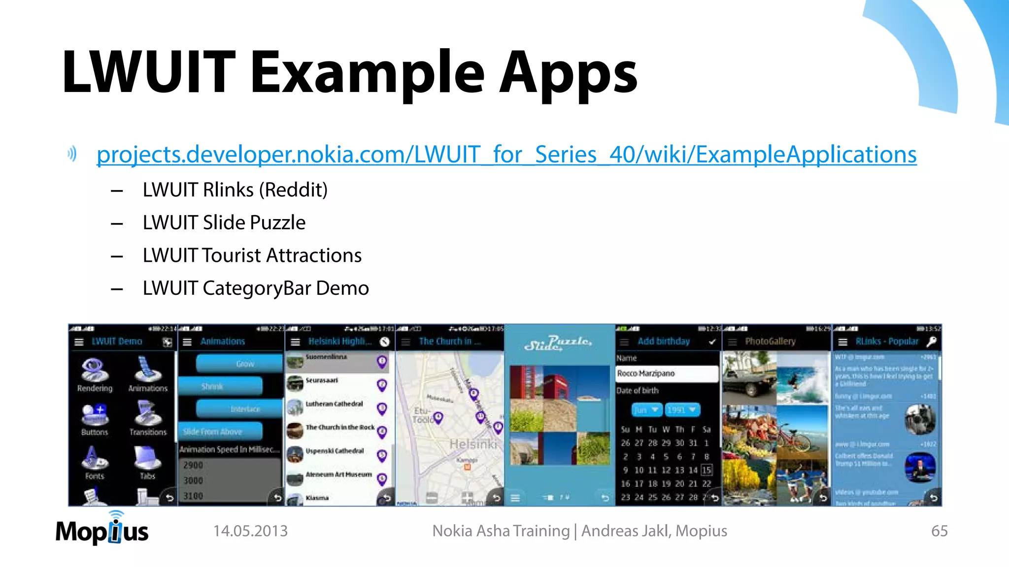 LWUIT Example Apps
projects.developer.nokia.com/LWUIT_for_Series_40/wiki/ExampleApplications
– LWUIT Rlinks (Reddit)
– LWUIT Slide Puzzle
– LWUIT Tourist Attractions
– LWUIT CategoryBar Demo
14.05.2013 Nokia Asha Training | Andreas Jakl, Mopius 65
 