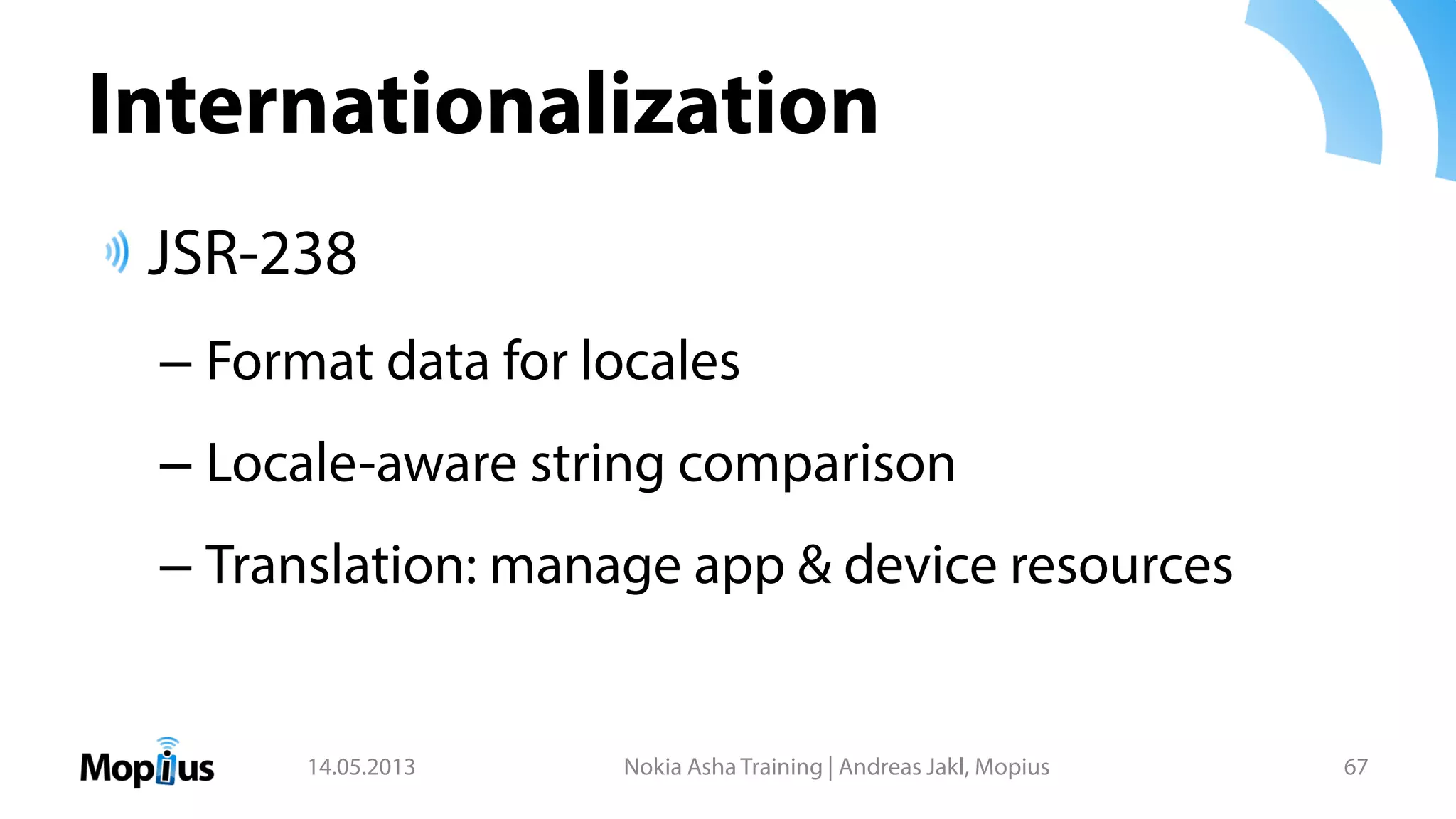 Internationalization
JSR-238
– Format data for locales
– Locale-aware string comparison
– Translation: manage app & device resources
14.05.2013 Nokia Asha Training | Andreas Jakl, Mopius 67
 
