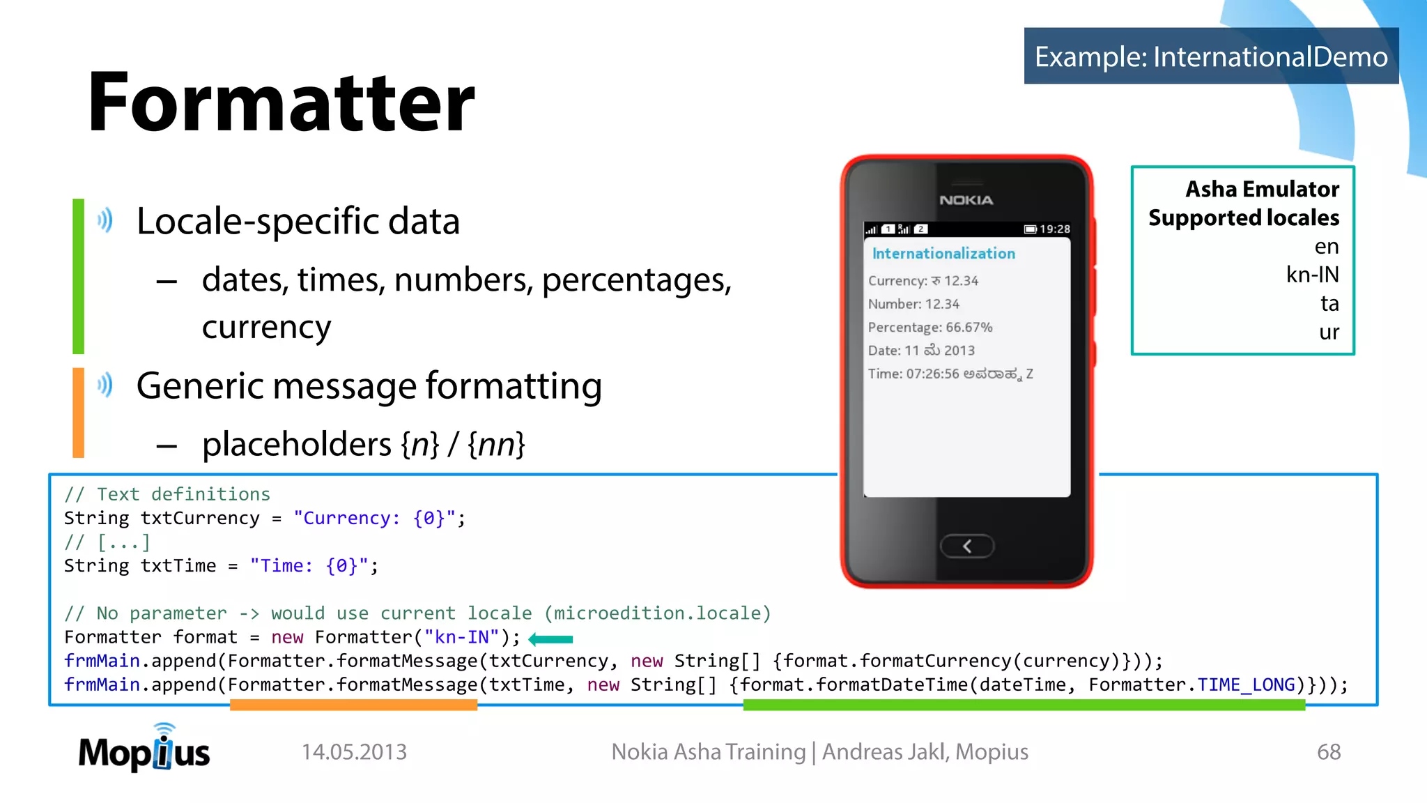 Formatter
Locale-specific data
– dates, times, numbers, percentages,
currency
Generic message formatting
– placeholders {n} / {nn}
14.05.2013 Nokia Asha Training | Andreas Jakl, Mopius 68
Asha Emulator
Supported locales
en
kn-IN
ta
ur
// Text definitions
String txtCurrency = "Currency: {0}";
// [...]
String txtTime = "Time: {0}";
// No parameter -> would use current locale (microedition.locale)
Formatter format = new Formatter("kn-IN");
frmMain.append(Formatter.formatMessage(txtCurrency, new String[] {format.formatCurrency(currency)}));
frmMain.append(Formatter.formatMessage(txtTime, new String[] {format.formatDateTime(dateTime, Formatter.TIME_LONG)}));
Example: InternationalDemo
 