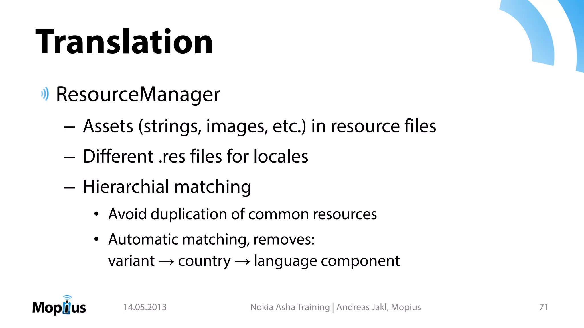 Translation
ResourceManager
– Assets (strings, images, etc.) in resource files
– Different .res files for locales
– Hierarchial matching
• Avoid duplication of common resources
• Automatic matching, removes:
variant → country → language component
14.05.2013 Nokia Asha Training | Andreas Jakl, Mopius 71
 