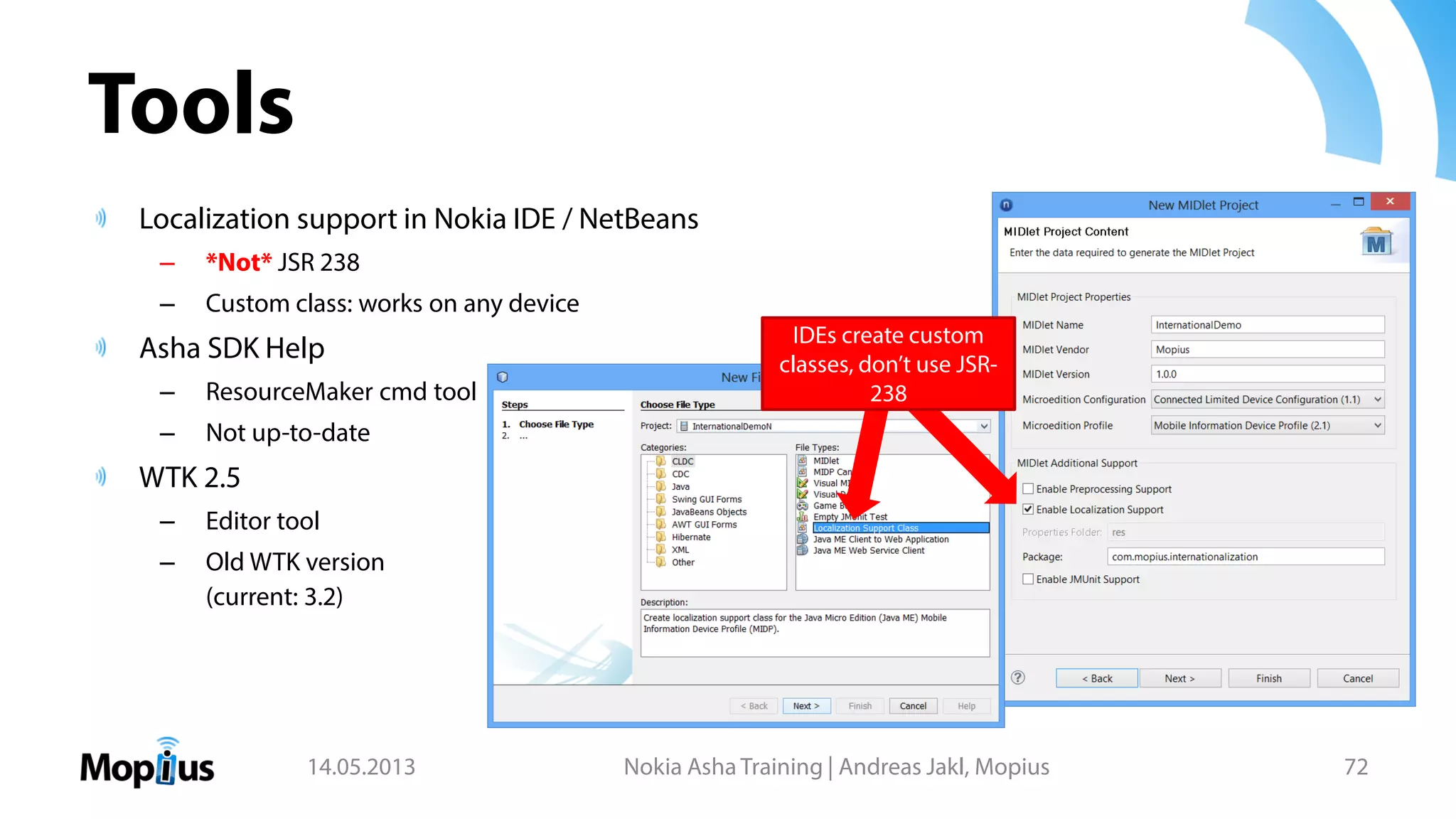Tools
Localization support in Nokia IDE / NetBeans
– *Not* JSR 238
– Custom class: works on any device
Asha SDK Help
– ResourceMaker cmd tool
– Not up-to-date
WTK 2.5
– Editor tool
– Old WTK version
(current: 3.2)
14.05.2013 Nokia Asha Training | Andreas Jakl, Mopius 72
IDEs create custom
classes, don’t use JSR-
238
 