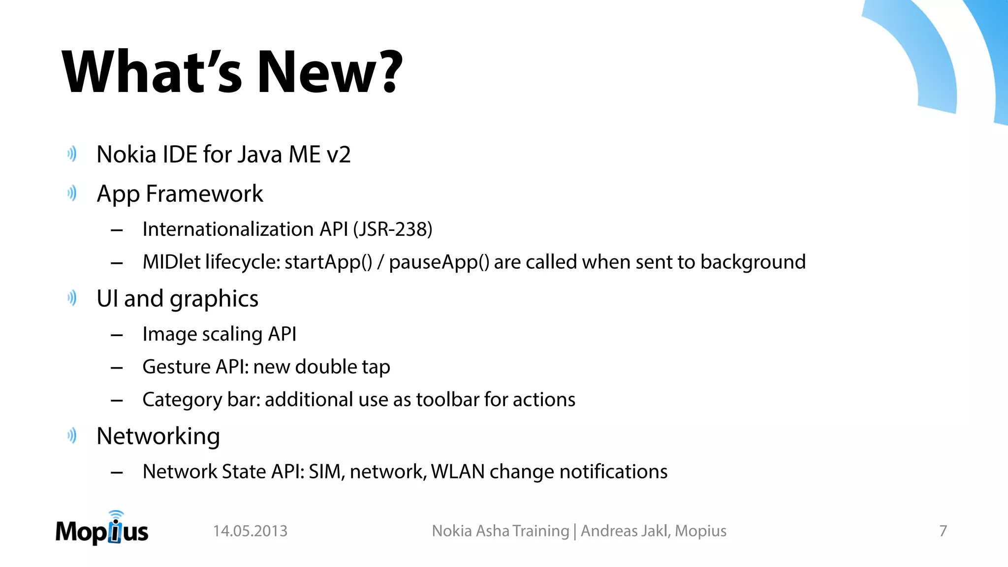 What’s New?
Nokia IDE for Java ME v2
App Framework
– Internationalization API (JSR-238)
– MIDlet lifecycle: startApp() / pauseApp() are called when sent to background
UI and graphics
– Image scaling API
– Gesture API: new double tap
– Category bar: additional use as toolbar for actions
Networking
– Network State API: SIM, network, WLAN change notifications
14.05.2013 Nokia Asha Training | Andreas Jakl, Mopius 7
 