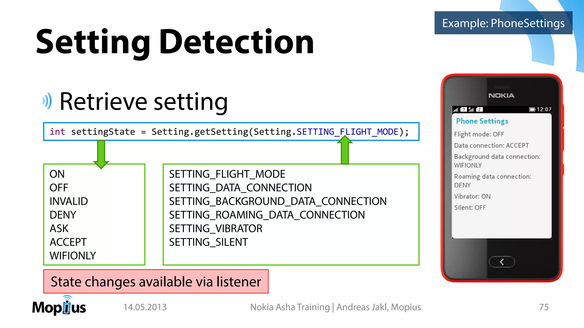 Setting Detection
Retrieve setting
14.05.2013 Nokia Asha Training | Andreas Jakl, Mopius 75
int settingState = Setting.getSetting(Setting.SETTING_FLIGHT_MODE);
ON
OFF
INVALID
DENY
ASK
ACCEPT
WIFIONLY
SETTING_FLIGHT_MODE
SETTING_DATA_CONNECTION
SETTING_BACKGROUND_DATA_CONNECTION
SETTING_ROAMING_DATA_CONNECTION
SETTING_VIBRATOR
SETTING_SILENT
Example: PhoneSettings
State changes available via listener
 