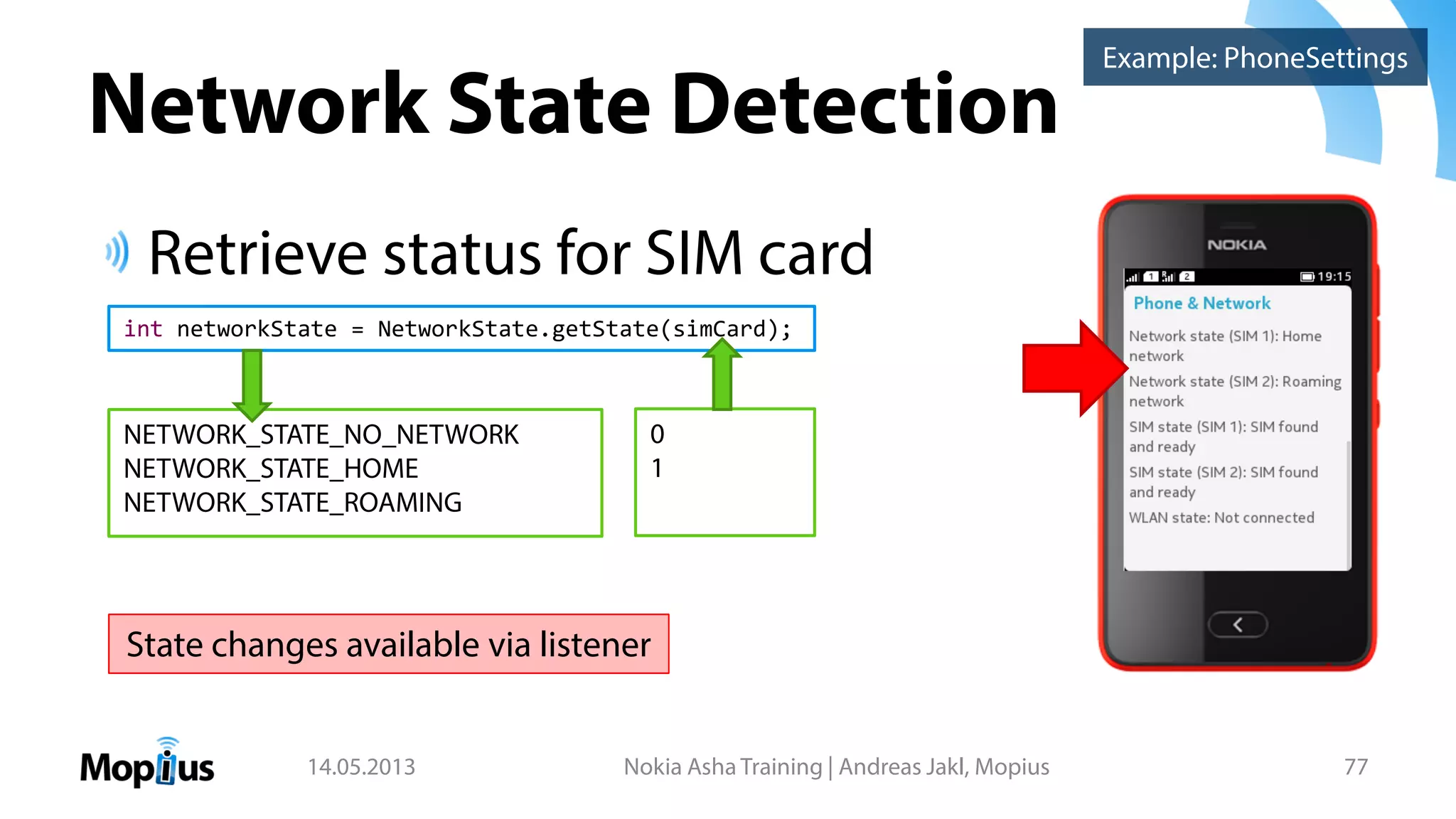 Network State Detection
Retrieve status for SIM card
14.05.2013 Nokia Asha Training | Andreas Jakl, Mopius 77
Example: PhoneSettings
int networkState = NetworkState.getState(simCard);
NETWORK_STATE_NO_NETWORK
NETWORK_STATE_HOME
NETWORK_STATE_ROAMING
0
1
State changes available via listener
 