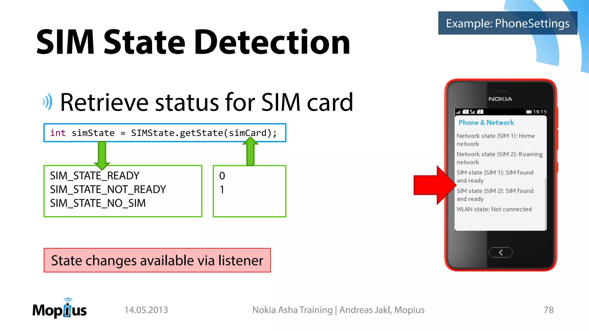 SIM State Detection
Retrieve status for SIM card
14.05.2013 Nokia Asha Training | Andreas Jakl, Mopius 78
Example: PhoneSettings
int simState = SIMState.getState(simCard);
SIM_STATE_READY
SIM_STATE_NOT_READY
SIM_STATE_NO_SIM
0
1
State changes available via listener
 