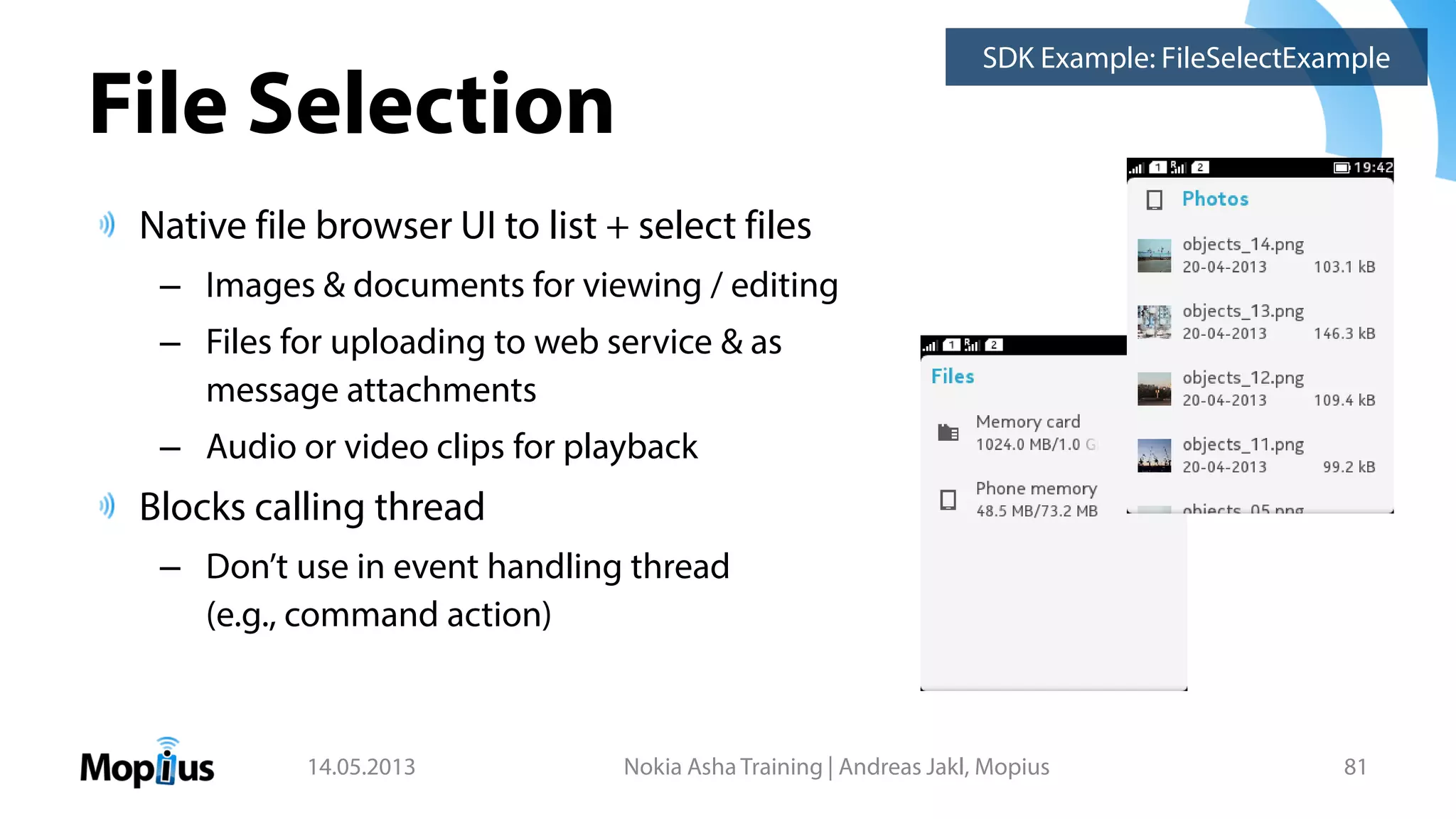 File Selection
Native file browser UI to list + select files
– Images & documents for viewing / editing
– Files for uploading to web service & as
message attachments
– Audio or video clips for playback
Blocks calling thread
– Don’t use in event handling thread
(e.g., command action)
14.05.2013 Nokia Asha Training | Andreas Jakl, Mopius 81
SDK Example: FileSelectExample
 