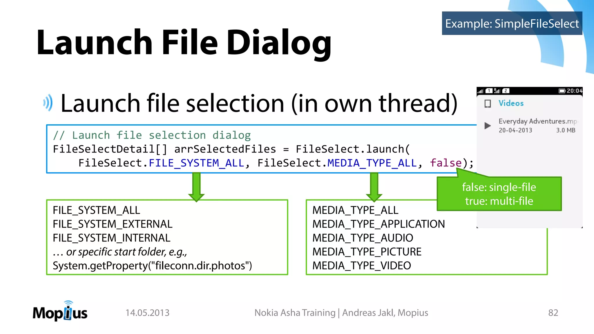 Launch File Dialog
Launch file selection (in own thread)
14.05.2013 Nokia Asha Training | Andreas Jakl, Mopius 82
Example: SimpleFileSelect
// Launch file selection dialog
FileSelectDetail[] arrSelectedFiles = FileSelect.launch(
FileSelect.FILE_SYSTEM_ALL, FileSelect.MEDIA_TYPE_ALL, false);
FILE_SYSTEM_ALL
FILE_SYSTEM_EXTERNAL
FILE_SYSTEM_INTERNAL
… or specific start folder, e.g.,
System.getProperty("fileconn.dir.photos")
MEDIA_TYPE_ALL
MEDIA_TYPE_APPLICATION
MEDIA_TYPE_AUDIO
MEDIA_TYPE_PICTURE
MEDIA_TYPE_VIDEO
false: single-file
true: multi-file
 