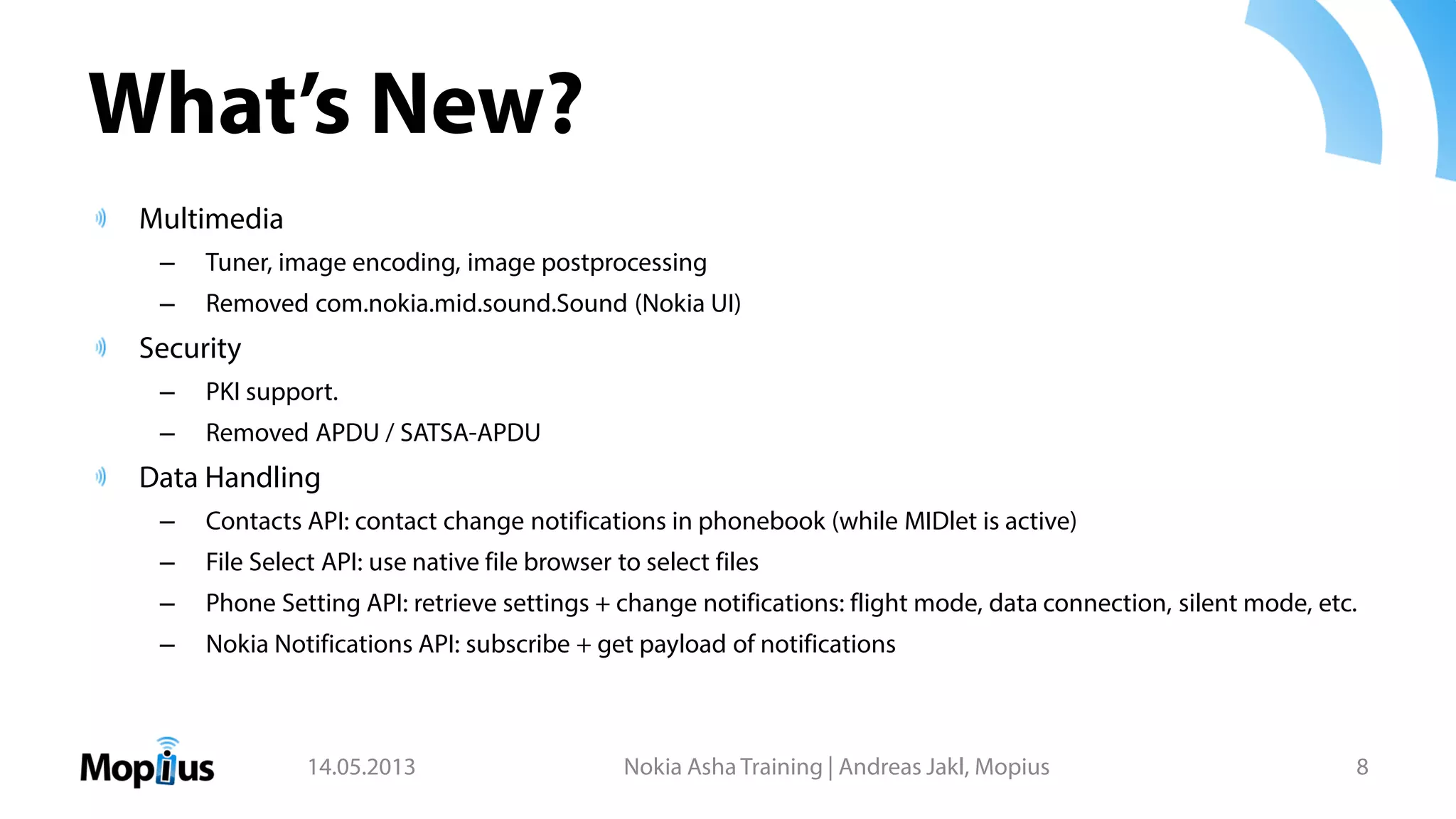 What’s New?
Multimedia
– Tuner, image encoding, image postprocessing
– Removed com.nokia.mid.sound.Sound (Nokia UI)
Security
– PKI support.
– Removed APDU / SATSA-APDU
Data Handling
– Contacts API: contact change notifications in phonebook (while MIDlet is active)
– File Select API: use native file browser to select files
– Phone Setting API: retrieve settings + change notifications: flight mode, data connection, silent mode, etc.
– Nokia Notifications API: subscribe + get payload of notifications
14.05.2013 Nokia Asha Training | Andreas Jakl, Mopius 8
 