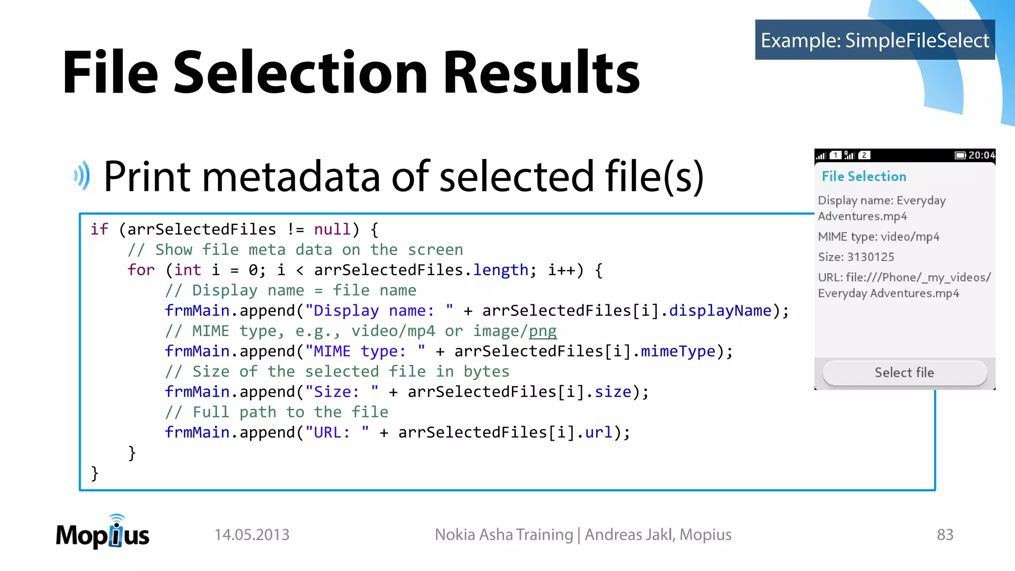 File Selection Results
Print metadata of selected file(s)
14.05.2013 Nokia Asha Training | Andreas Jakl, Mopius 83
if (arrSelectedFiles != null) {
// Show file meta data on the screen
for (int i = 0; i < arrSelectedFiles.length; i++) {
// Display name = file name
frmMain.append("Display name: " + arrSelectedFiles[i].displayName);
// MIME type, e.g., video/mp4 or image/png
frmMain.append("MIME type: " + arrSelectedFiles[i].mimeType);
// Size of the selected file in bytes
frmMain.append("Size: " + arrSelectedFiles[i].size);
// Full path to the file
frmMain.append("URL: " + arrSelectedFiles[i].url);
}
}
Example: SimpleFileSelect
 