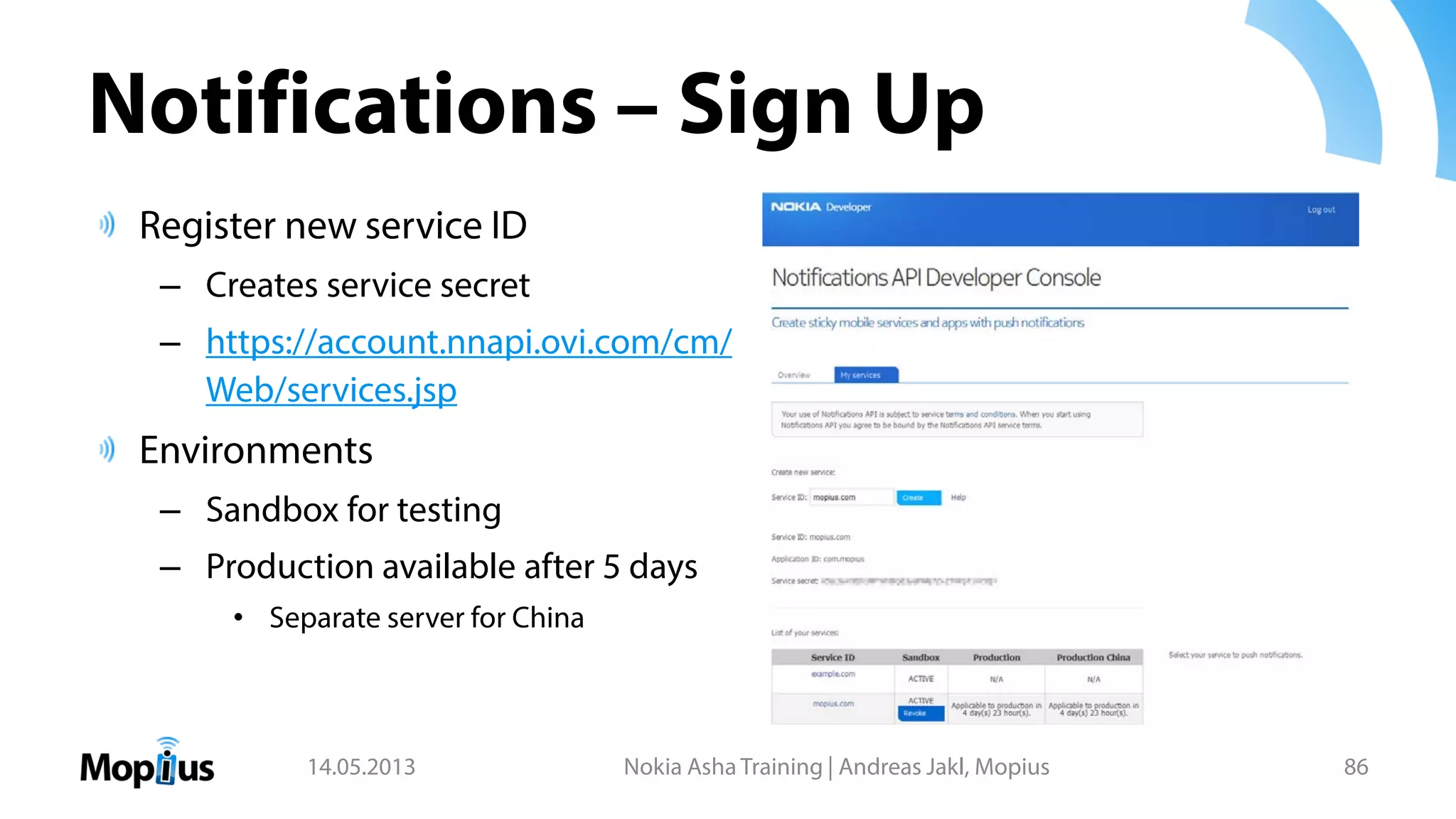 Notifications – Sign Up
Register new service ID
– Creates service secret
– https://account.nnapi.ovi.com/cm/
Web/services.jsp
Environments
– Sandbox for testing
– Production available after 5 days
• Separate server for China
14.05.2013 Nokia Asha Training | Andreas Jakl, Mopius 86
 