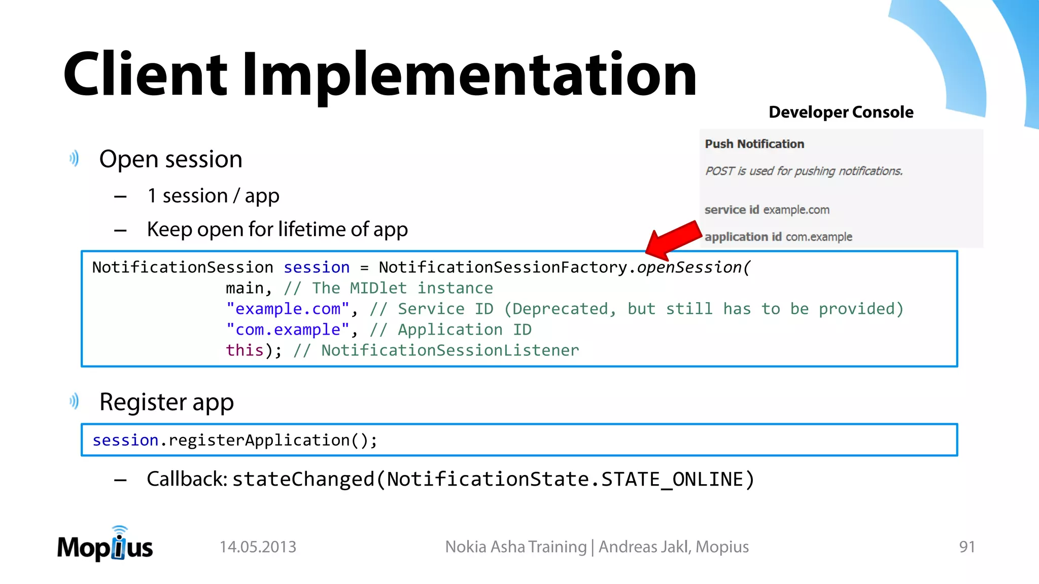 Client Implementation
Open session
– 1 session / app
– Keep open for lifetime of app
Register app
– Callback: stateChanged(NotificationState.STATE_ONLINE)
14.05.2013 Nokia Asha Training | Andreas Jakl, Mopius 91
NotificationSession session = NotificationSessionFactory.openSession(
main, // The MIDlet instance
"example.com", // Service ID (Deprecated, but still has to be provided)
"com.example", // Application ID
this); // NotificationSessionListener
session.registerApplication();
Developer Console
 
