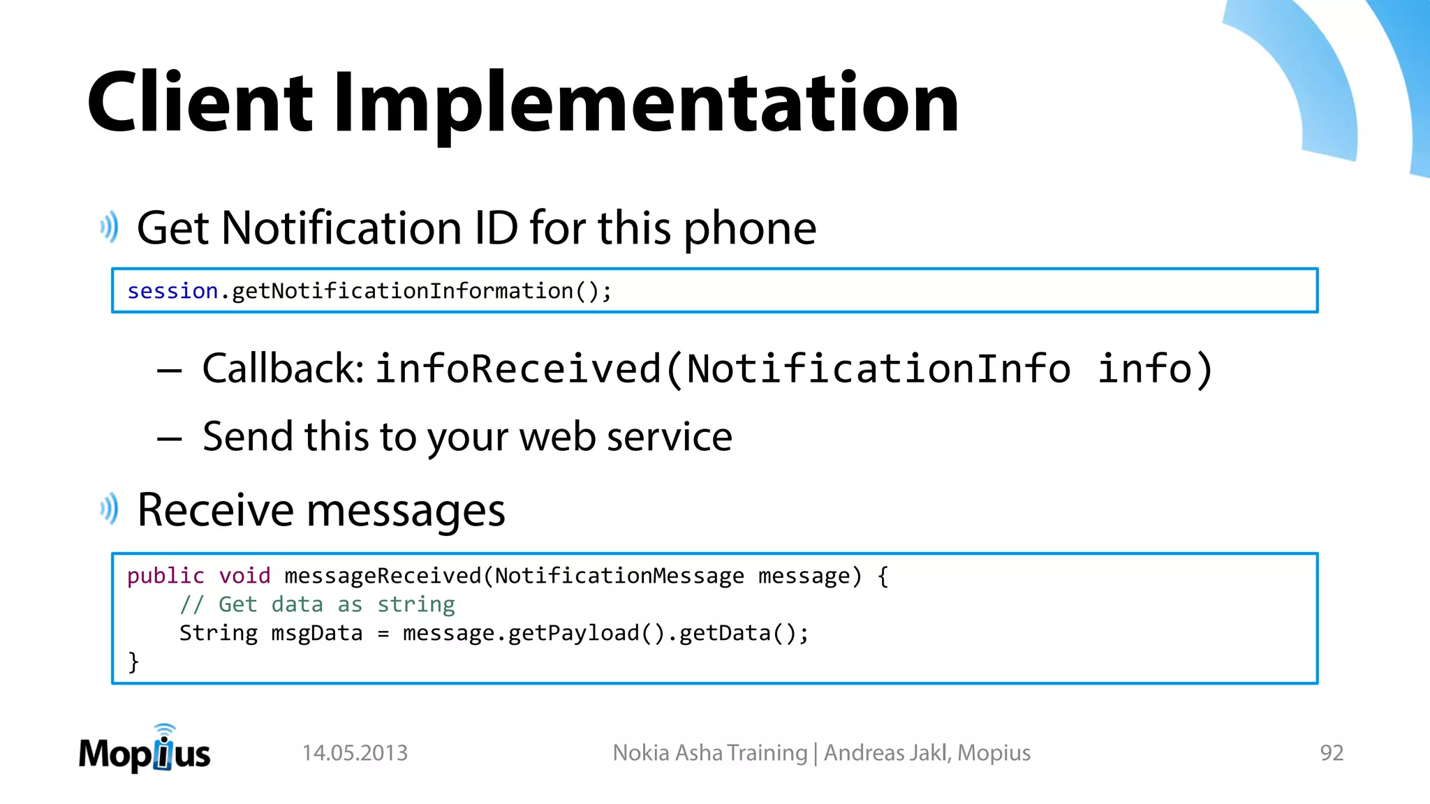 Client Implementation
Get Notification ID for this phone
– Callback: infoReceived(NotificationInfo info)
– Send this to your web service
Receive messages
14.05.2013 Nokia Asha Training | Andreas Jakl, Mopius 92
session.getNotificationInformation();
public void messageReceived(NotificationMessage message) {
// Get data as string
String msgData = message.getPayload().getData();
}
 