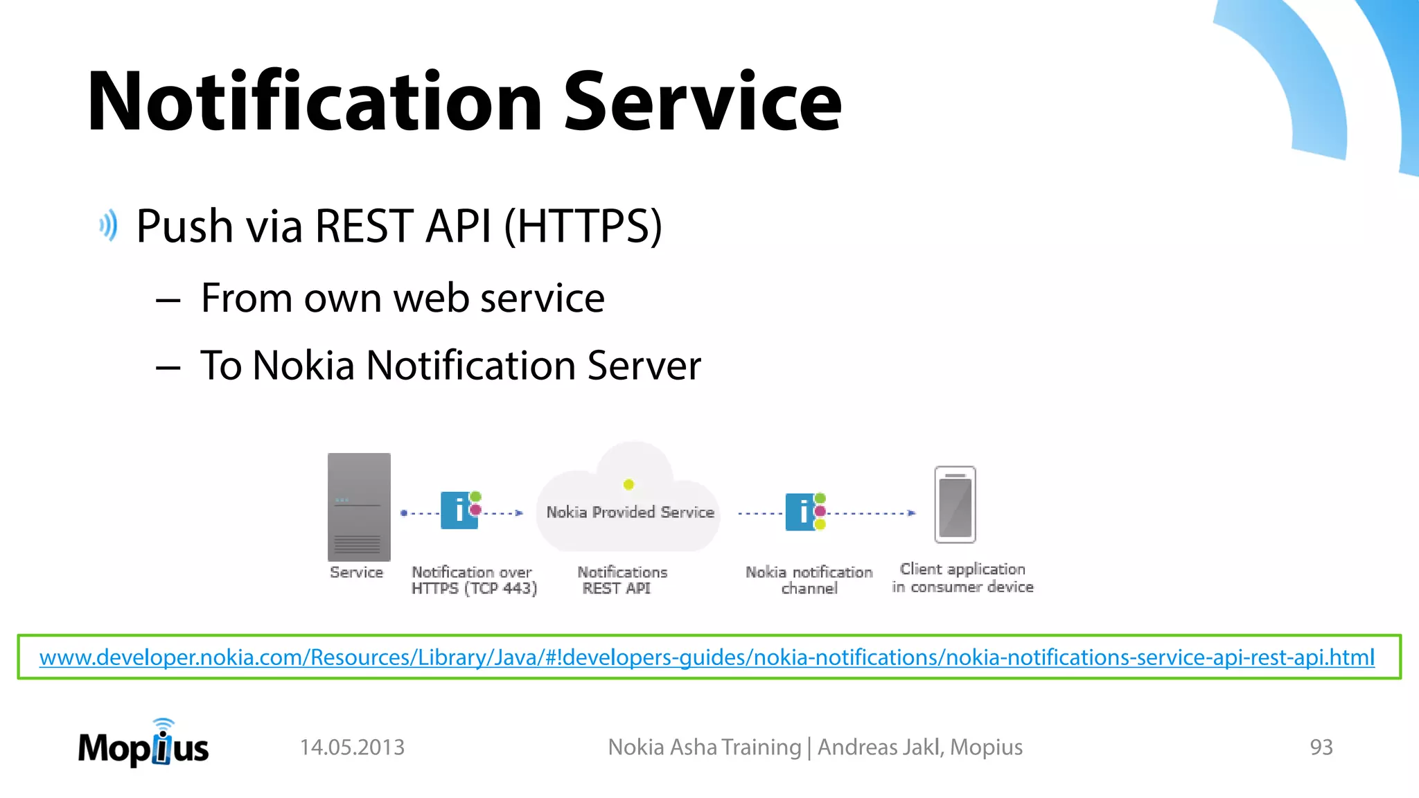 Notification Service
Push via REST API (HTTPS)
– From own web service
– To Nokia Notification Server
14.05.2013 Nokia Asha Training | Andreas Jakl, Mopius 93
www.developer.nokia.com/Resources/Library/Java/#!developers-guides/nokia-notifications/nokia-notifications-service-api-rest-api.html
 