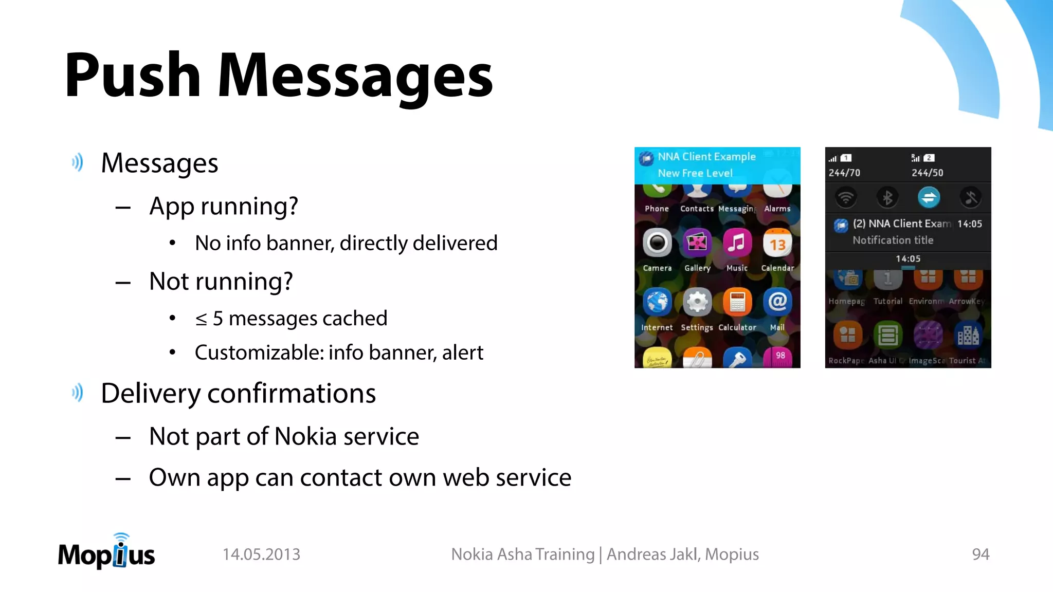 Push Messages
Messages
– App running?
• No info banner, directly delivered
– Not running?
• ≤ 5 messages cached
• Customizable: info banner, alert
Delivery confirmations
– Not part of Nokia service
– Own app can contact own web service
14.05.2013 Nokia Asha Training | Andreas Jakl, Mopius 94
 