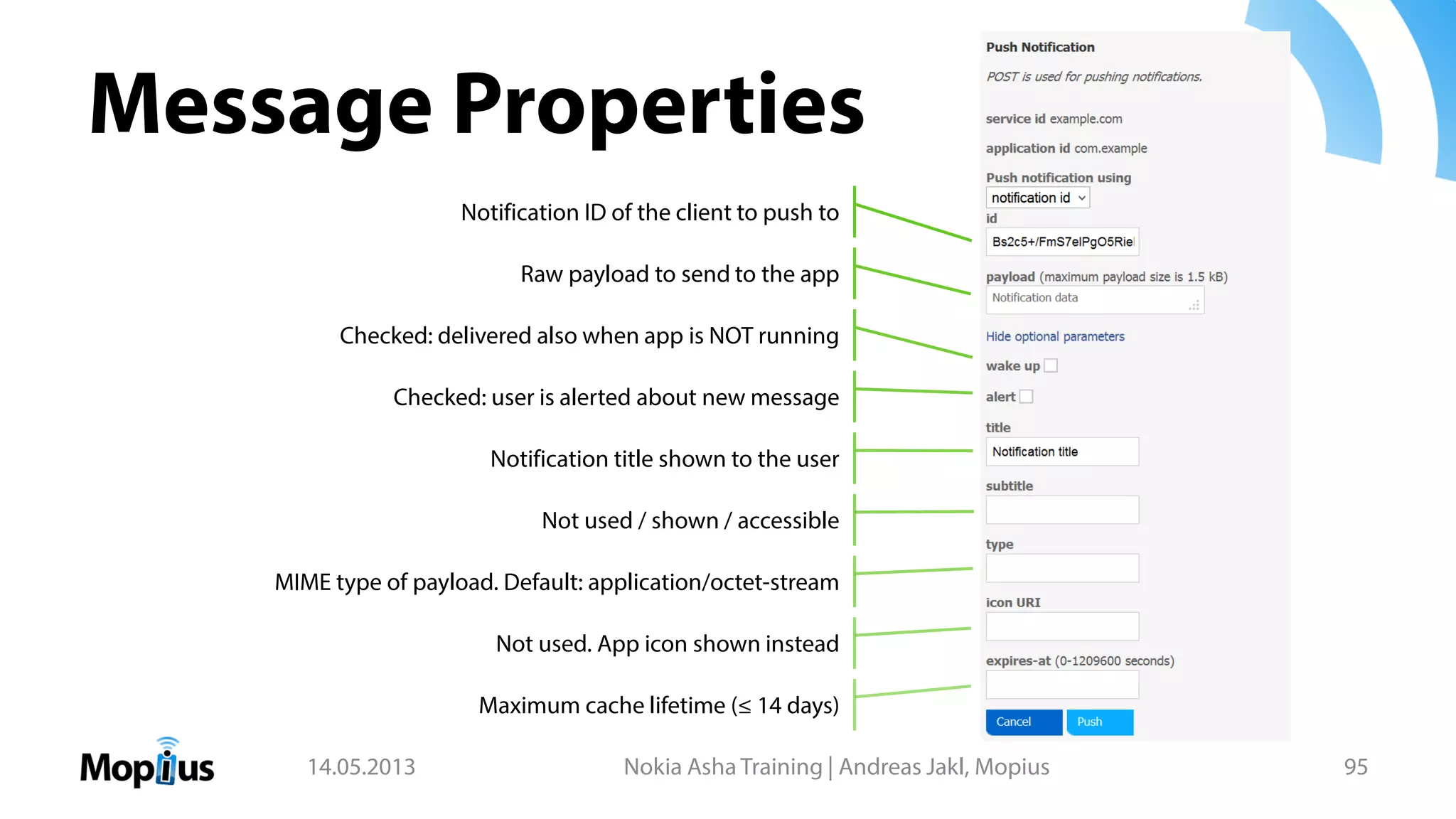 Message Properties
14.05.2013 Nokia Asha Training | Andreas Jakl, Mopius 95
Checked: delivered also when app is NOT running
Checked: user is alerted about new message
Notification title shown to the user
Not used / shown / accessible
MIME type of payload. Default: application/octet-stream
Not used. App icon shown instead
Maximum cache lifetime (≤ 14 days)
Raw payload to send to the app
Notification ID of the client to push to
 