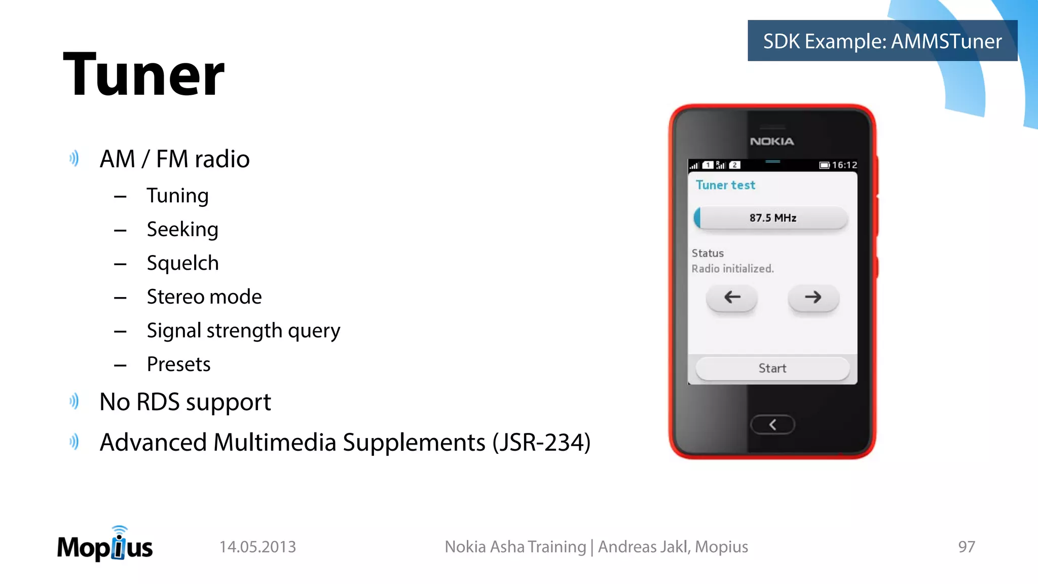 Tuner
AM / FM radio
– Tuning
– Seeking
– Squelch
– Stereo mode
– Signal strength query
– Presets
No RDS support
Advanced Multimedia Supplements (JSR-234)
14.05.2013 Nokia Asha Training | Andreas Jakl, Mopius 97
SDK Example: AMMSTuner
 