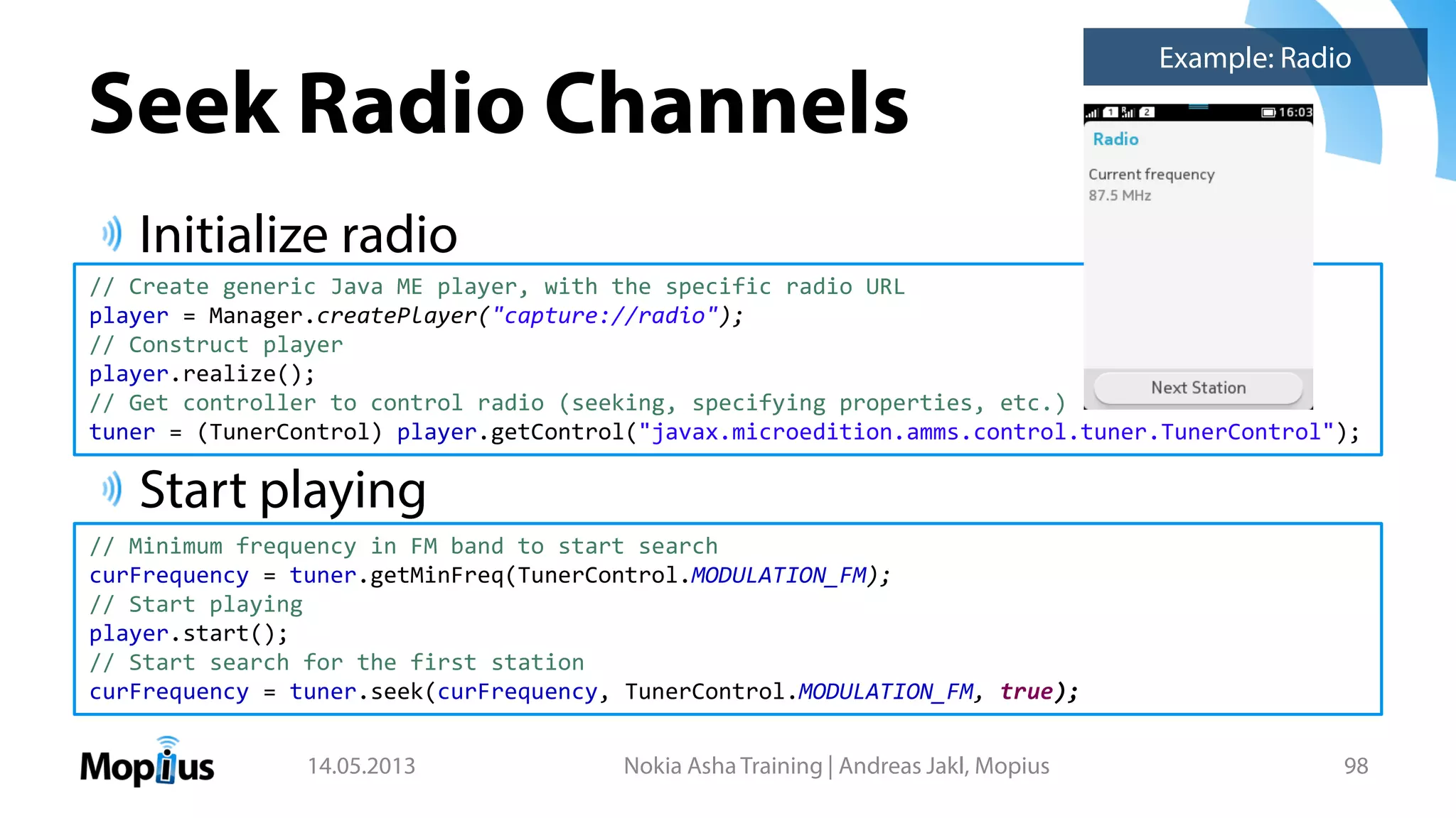 Seek Radio Channels
Initialize radio
Start playing
14.05.2013 Nokia Asha Training | Andreas Jakl, Mopius 98
Example: Radio
// Create generic Java ME player, with the specific radio URL
player = Manager.createPlayer("capture://radio");
// Construct player
player.realize();
// Get controller to control radio (seeking, specifying properties, etc.)
tuner = (TunerControl) player.getControl("javax.microedition.amms.control.tuner.TunerControl");
// Minimum frequency in FM band to start search
curFrequency = tuner.getMinFreq(TunerControl.MODULATION_FM);
// Start playing
player.start();
// Start search for the first station
curFrequency = tuner.seek(curFrequency, TunerControl.MODULATION_FM, true);
 