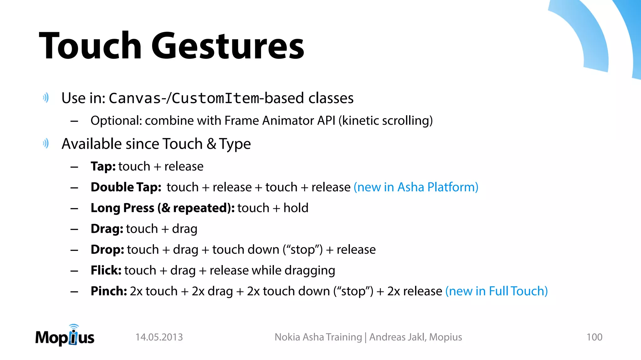 Touch Gestures
Use in: Canvas-/CustomItem-based classes
– Optional: combine with Frame Animator API (kinetic scrolling)
Available since Touch & Type
– Tap: touch + release
– Double Tap: touch + release + touch + release (new in Asha Platform)
– Long Press (& repeated): touch + hold
– Drag: touch + drag
– Drop: touch + drag + touch down (“stop”) + release
– Flick: touch + drag + release while dragging
– Pinch: 2x touch + 2x drag + 2x touch down (“stop”) + 2x release (new in FullTouch)
14.05.2013 Nokia Asha Training | Andreas Jakl, Mopius 100
 