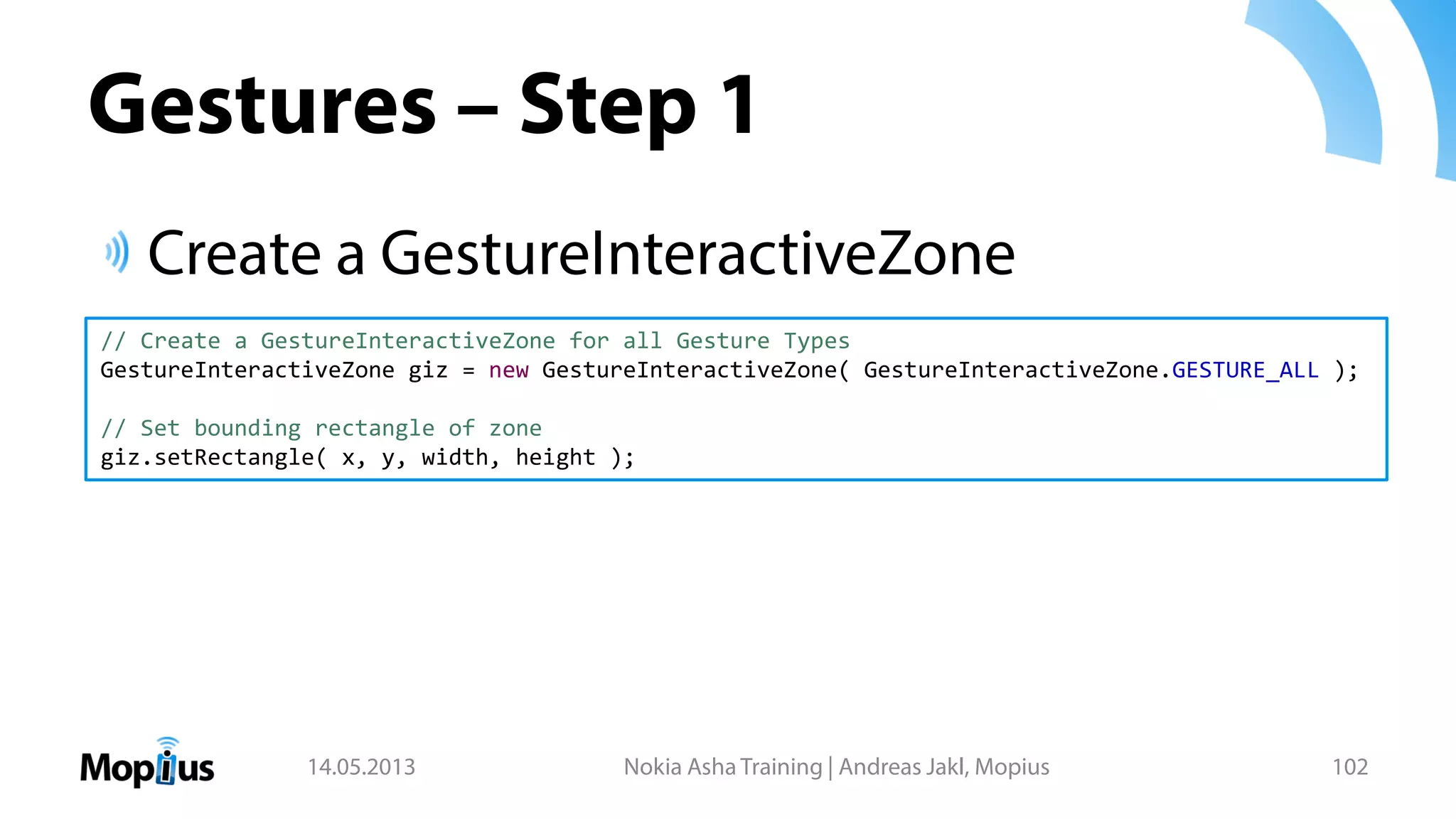 Gestures – Step 1
Create a GestureInteractiveZone
14.05.2013 Nokia Asha Training | Andreas Jakl, Mopius 102
// Create a GestureInteractiveZone for all Gesture Types
GestureInteractiveZone giz = new GestureInteractiveZone( GestureInteractiveZone.GESTURE_ALL );
// Set bounding rectangle of zone
giz.setRectangle( x, y, width, height );
 