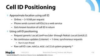 Cell ID Positioning
Approximate location using cell ID
– Online: ~ 3-10 kB per request
– Phone sends current cell ID(s) to a web service
– Gets known location of cell ID in return
Using cell ID positioning
– Request generic LocationProvider through Nokia’s LocationUtil
– No continuous updates (Listener) → 1-time, synchronous requests
• Run in own thread
– Raw cell ID: com.nokia.mid.cellid system property *
14.05.2013 Nokia Asha Training | Andreas Jakl, Mopius 116
* Series 40 5th Edition FP1 +: Manufacturer & Operator Domains. Java Runtime 1.0.0+: all domains
 