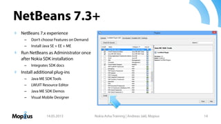NetBeans 7.3+
NetBeans 7.x experience
– Don’t choose Features on Demand
– Install Java SE + EE + ME
Run NetBeans as Administrator once
after Nokia SDK installation
– Integrates SDK docs
Install additional plug-ins
– Java ME SDK Tools
– LWUIT Resource Editor
– Java ME SDK Demos
– Visual Mobile Designer
14.05.2013 Nokia Asha Training | Andreas Jakl, Mopius 14
 