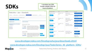 SDKs
14.05.2013 Nokia Asha Training | Andreas Jakl, Mopius 21
www.developer.nokia.com/Develop/Java/Tools/Series_40_platform_SDKs/
1 emulator per SDK.
Install multiple SDKs for
more emulators.
www.developer.nokia.com/Develop/asha/java/downloads.xhtml
 