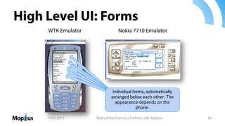 High Level UI: Forms
14.05.2013 Nokia Asha Training | Andreas Jakl, Mopius 36
Individual items, automatically
arranged below each other. The
appearance depends on the
phone.
WTK Emulator Nokia 7710 Emulator
 