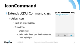 IconCommand
Extends LCDUI Command class
– Adds: Icon
• Built-in system icon
• Own icon
– unselected
– [selected – if not specified: automatic
color highlight]
14.05.2013 Nokia Asha Training | Andreas Jakl, Mopius 48
 
