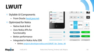 LWUIT
Stylable UI Components
– From Oracle: lwuit.java.net
Optimized for Nokia
– Native look & feel
– Uses Nokia APIs for
functionality
– Better performance
– Integrated in Nokia Asha SDK
• Online: projects.developer.nokia.com/LWUIT_for_Series_40
14.05.2013 Nokia Asha Training | Andreas Jakl, Mopius 63
 