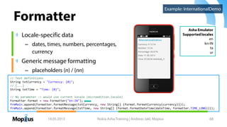 Formatter
Locale-specific data
– dates, times, numbers, percentages,
currency
Generic message formatting
– placeholders {n} / {nn}
14.05.2013 Nokia Asha Training | Andreas Jakl, Mopius 68
Asha Emulator
Supported locales
en
kn-IN
ta
ur
// Text definitions
String txtCurrency = "Currency: {0}";
// [...]
String txtTime = "Time: {0}";
// No parameter -> would use current locale (microedition.locale)
Formatter format = new Formatter("kn-IN");
frmMain.append(Formatter.formatMessage(txtCurrency, new String[] {format.formatCurrency(currency)}));
frmMain.append(Formatter.formatMessage(txtTime, new String[] {format.formatDateTime(dateTime, Formatter.TIME_LONG)}));
Example: InternationalDemo
 