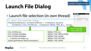 Launch File Dialog
Launch file selection (in own thread)
14.05.2013 Nokia Asha Training | Andreas Jakl, Mopius 82
Example: SimpleFileSelect
// Launch file selection dialog
FileSelectDetail[] arrSelectedFiles = FileSelect.launch(
FileSelect.FILE_SYSTEM_ALL, FileSelect.MEDIA_TYPE_ALL, false);
FILE_SYSTEM_ALL
FILE_SYSTEM_EXTERNAL
FILE_SYSTEM_INTERNAL
… or specific start folder, e.g.,
System.getProperty("fileconn.dir.photos")
MEDIA_TYPE_ALL
MEDIA_TYPE_APPLICATION
MEDIA_TYPE_AUDIO
MEDIA_TYPE_PICTURE
MEDIA_TYPE_VIDEO
false: single-file
true: multi-file
 