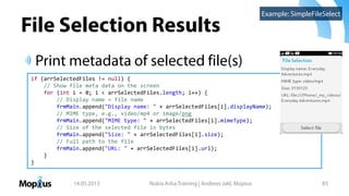 File Selection Results
Print metadata of selected file(s)
14.05.2013 Nokia Asha Training | Andreas Jakl, Mopius 83
if (arrSelectedFiles != null) {
// Show file meta data on the screen
for (int i = 0; i < arrSelectedFiles.length; i++) {
// Display name = file name
frmMain.append("Display name: " + arrSelectedFiles[i].displayName);
// MIME type, e.g., video/mp4 or image/png
frmMain.append("MIME type: " + arrSelectedFiles[i].mimeType);
// Size of the selected file in bytes
frmMain.append("Size: " + arrSelectedFiles[i].size);
// Full path to the file
frmMain.append("URL: " + arrSelectedFiles[i].url);
}
}
Example: SimpleFileSelect
 