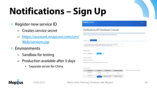 Notifications – Sign Up
Register new service ID
– Creates service secret
– https://account.nnapi.ovi.com/cm/
Web/services.jsp
Environments
– Sandbox for testing
– Production available after 5 days
• Separate server for China
14.05.2013 Nokia Asha Training | Andreas Jakl, Mopius 86
 