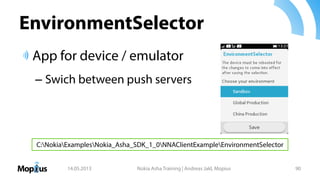 EnvironmentSelector
App for device / emulator
– Swich between push servers
14.05.2013 Nokia Asha Training | Andreas Jakl, Mopius 90
C:NokiaExamplesNokia_Asha_SDK_1_0NNAClientExampleEnvironmentSelector
 