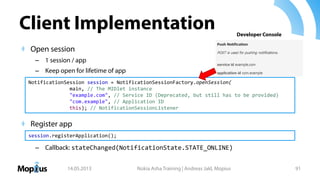Client Implementation
Open session
– 1 session / app
– Keep open for lifetime of app
Register app
– Callback: stateChanged(NotificationState.STATE_ONLINE)
14.05.2013 Nokia Asha Training | Andreas Jakl, Mopius 91
NotificationSession session = NotificationSessionFactory.openSession(
main, // The MIDlet instance
"example.com", // Service ID (Deprecated, but still has to be provided)
"com.example", // Application ID
this); // NotificationSessionListener
session.registerApplication();
Developer Console
 