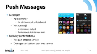 Push Messages
Messages
– App running?
• No info banner, directly delivered
– Not running?
• ≤ 5 messages cached
• Customizable: info banner, alert
Delivery confirmations
– Not part of Nokia service
– Own app can contact own web service
14.05.2013 Nokia Asha Training | Andreas Jakl, Mopius 94
 
