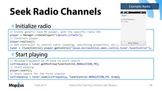 Seek Radio Channels
Initialize radio
Start playing
14.05.2013 Nokia Asha Training | Andreas Jakl, Mopius 98
Example: Radio
// Create generic Java ME player, with the specific radio URL
player = Manager.createPlayer("capture://radio");
// Construct player
player.realize();
// Get controller to control radio (seeking, specifying properties, etc.)
tuner = (TunerControl) player.getControl("javax.microedition.amms.control.tuner.TunerControl");
// Minimum frequency in FM band to start search
curFrequency = tuner.getMinFreq(TunerControl.MODULATION_FM);
// Start playing
player.start();
// Start search for the first station
curFrequency = tuner.seek(curFrequency, TunerControl.MODULATION_FM, true);
 