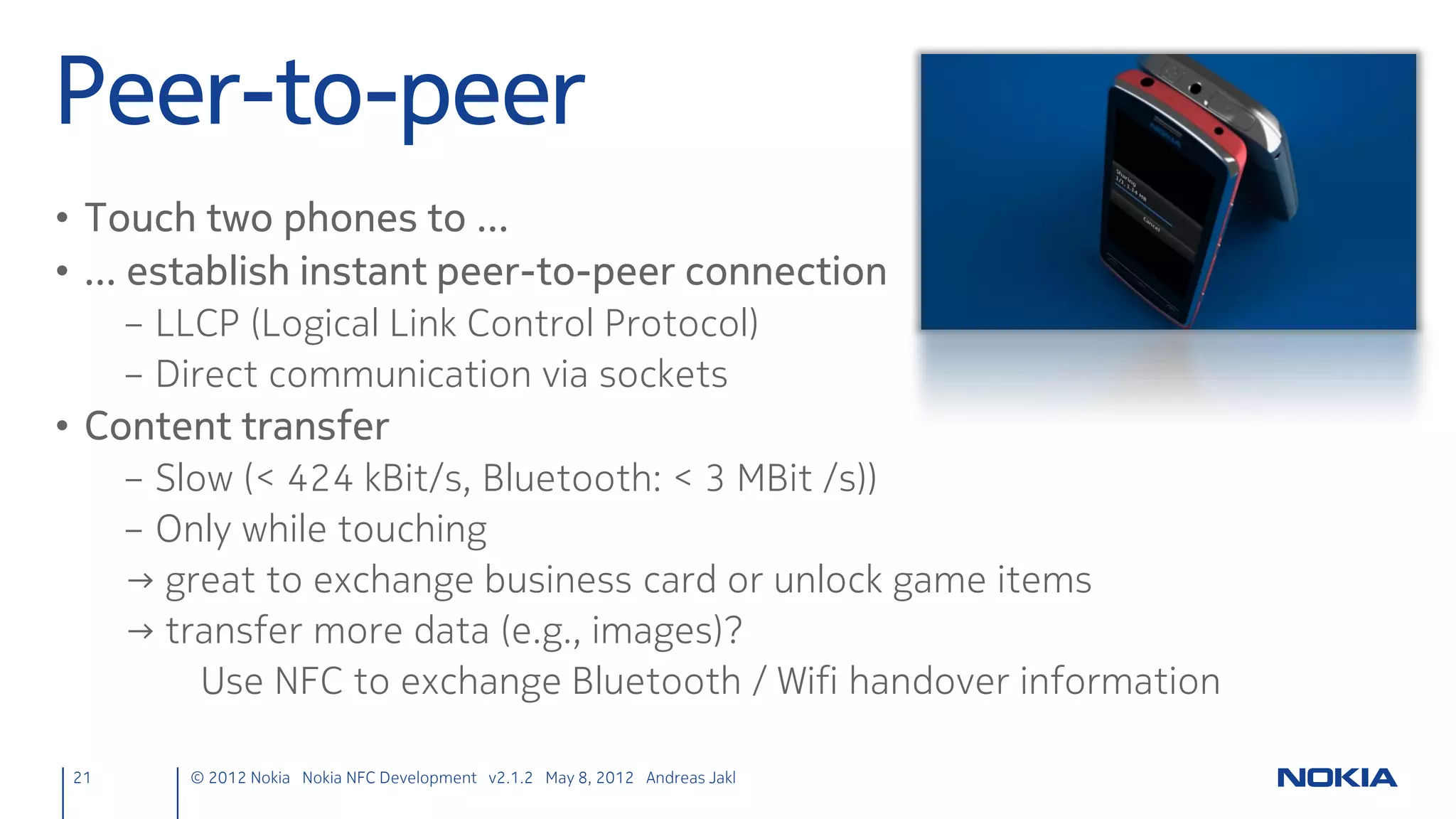 Model, View & Delegate
                  ListModel                                  ListView                        Delegate
            Defines free-form list                    Shows data from a                Template defining each
            data source                               model in a list                  item instantiated by the
                                                                                       view
            Container for                             Horizontal or vertical
            ListElement definitions




                              in: corkboards.qml                        in: corkboards.qml          in: Day.qml
                              id: list                                  id: flickable



21   © 2012 Nokia Nokia NFC Development with Qt v2.2.0 November 5, 2012 Andreas Jakl
 