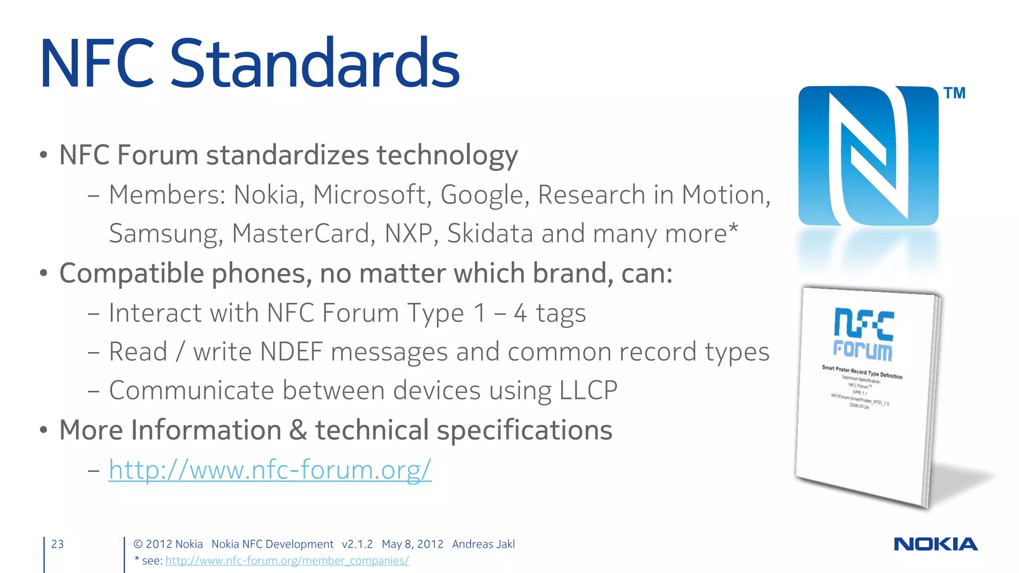 Good to Know: Symbian Security *
* Qt apps are native apps; therefore, the security model of the target operating system applies.


1. Determine the required security / privacy features
     – Most common:                          (See: developer.nokia.com/Community/Wiki/Capabilities)
             Feature                                                  Capability
             Internet access, telephony, messaging                    NetworkServices
             Access location (GPS, etc.)                              Location
             Camera, record audio                                     UserEnvironment                 Basic / User Capabilities
             Contacts, Calendar                                       ReadUserData / WriteUserData
             Bluetooth, NFC                                           LocalServices
                                                                                                      Extended / System
             IMEI, model name, battery status                         ReadDeviceData
                                                                                                      Capabilities
2. Add to Qt project file (.pro)
      symbian:TARGET.CAPABILITY += Location LocalServices

23          © 2012 Nokia Nokia NFC Development with Qt v2.2.0 November 5, 2012 Andreas Jakl
 