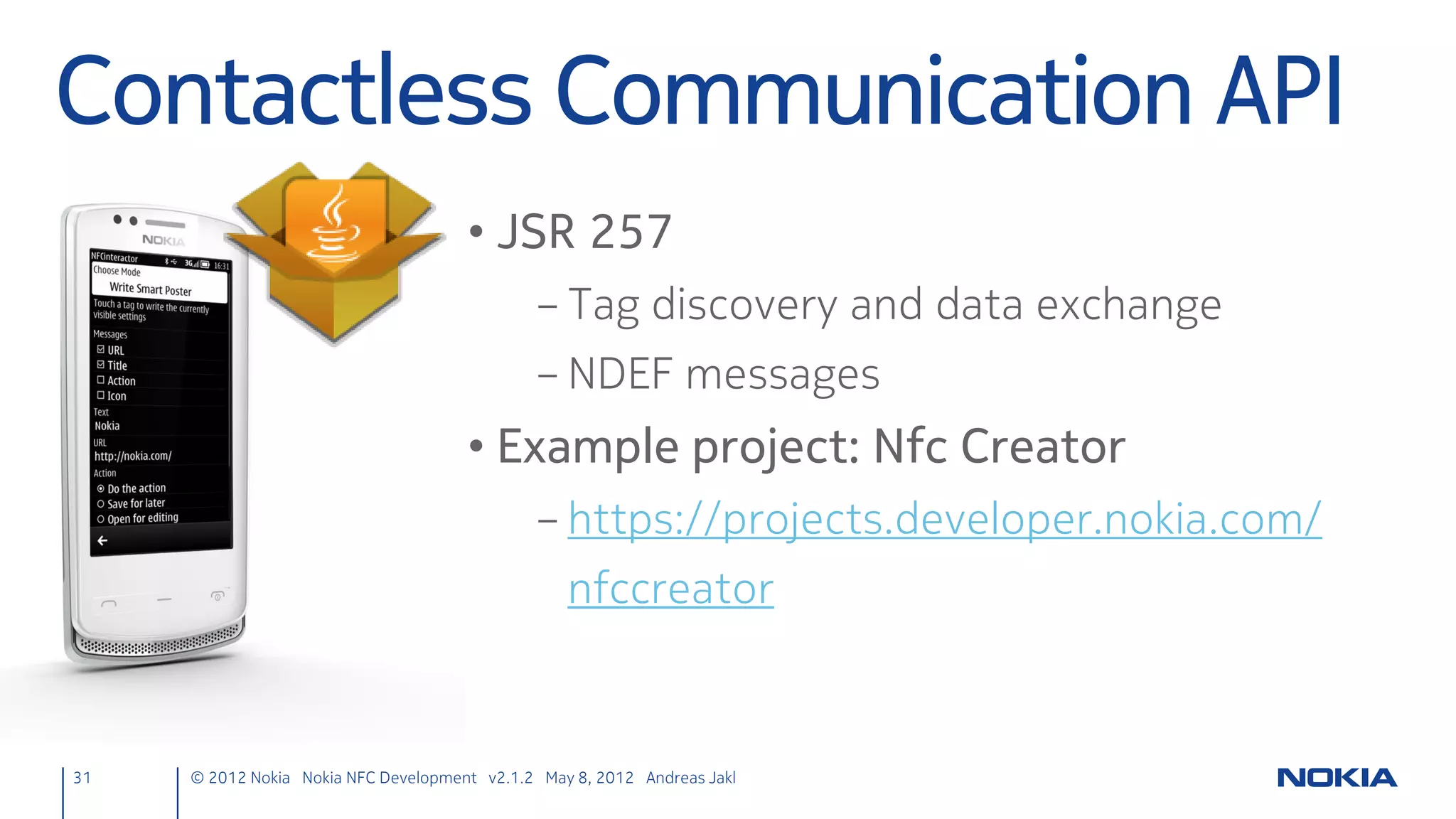 Signals & Slots
• Type safe
     – Signal signature must match signature of receiving slot
     – (Slot might also have shorter signature and ignore the rest of the
       arguments)
• Loosely coupled
     – Emitter doesn’t know or care which slots receive signal
     – Information encapsulation
• Integrated, independent components
     – Slots are normal C++ member functions
     – Don’t know if signals are connected to them

31      © 2012 Nokia Nokia NFC Development with Qt v2.2.0 November 5, 2012 Andreas Jakl
 