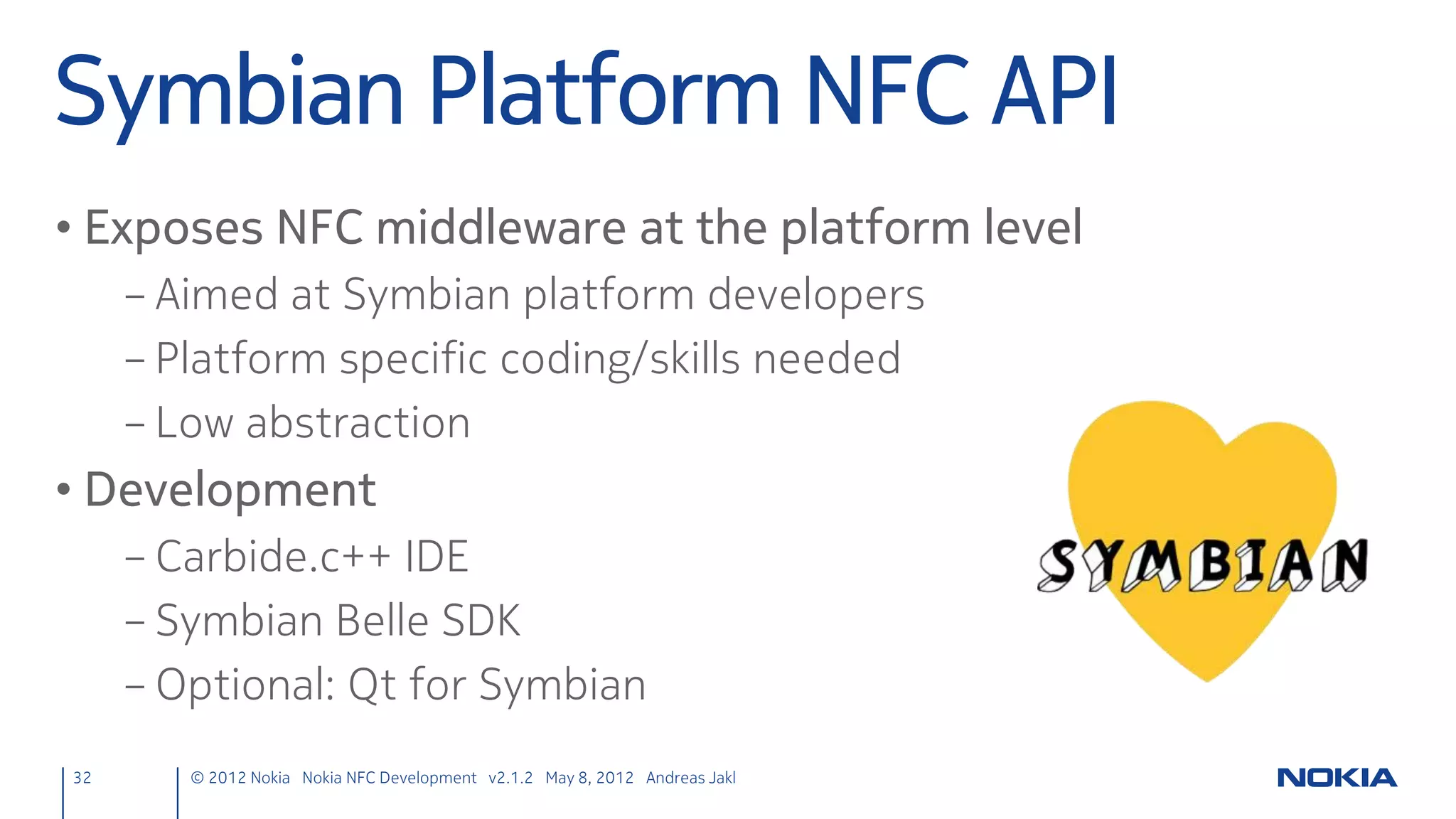 Lost & Found
• Methods to handle lost & found tags = Slots
                 ndefmanager.h
                  private slots:
                      void targetDetected(const QNdefMessage &message,
                                          QNearFieldTarget *target);
                      void targetLost(QNearFieldTarget *target);


• Tip
     – Alt + Enter, and Qt Creator writes the .cpp method definition!


32      © 2012 Nokia Nokia NFC Development with Qt v2.2.0 November 5, 2012 Andreas Jakl
 