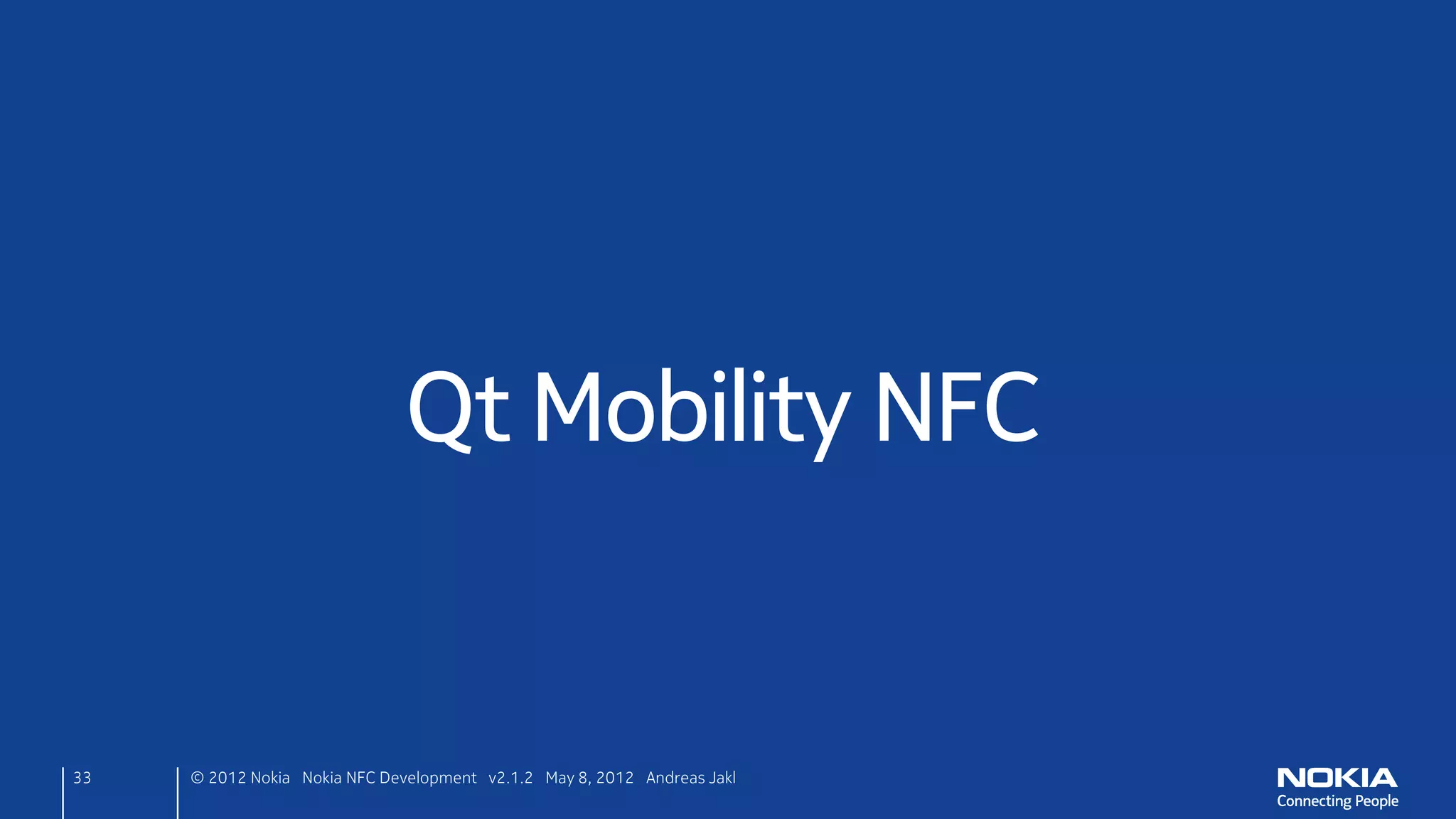 React
• New target: write debug output to console for now
      ndefmanager.cpp
      void NdefManager::targetDetected(const QNdefMessage &message,
                                       QNearFieldTarget *target)
      {
         qDebug() << "Uri Target detected!";
      }

• Target out of range: delayed object delete
      ndefmanager.cpp
      void NdefManager::targetLost(QNearFieldTarget *target)
      {
          target->deleteLater();
      }
33    © 2012 Nokia Nokia NFC Development with Qt v2.2.0 November 5, 2012 Andreas Jakl
 