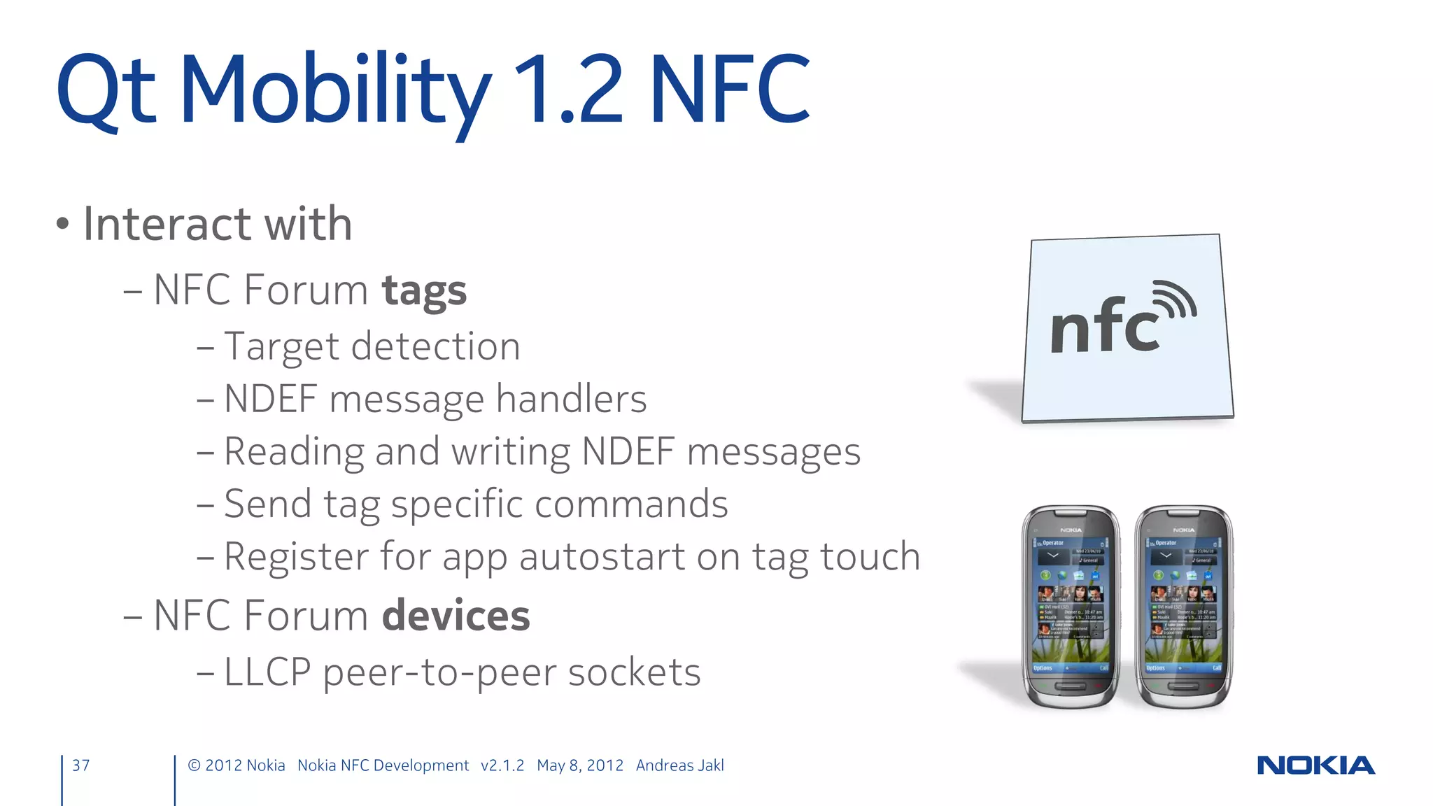 Parse Tag & Emit Contents
• Revisit and extend the target detection slot
              ndefmanager.cpp
               void NdefManager::targetDetected(const QNdefMessage &message,
                                                QNearFieldTarget *target) {
                   qDebug() << "Uri Target detected!";
                   // Go through all records in the message
                   foreach (const QNdefRecord &record, message) {
                       // Check type again, just to make sure
                       if (record.isRecordType<QNdefNfcUriRecord>()) {
                           // Convert to the specialized URI record class
                           QNdefNfcUriRecord uriRecord(record);
                           // Emit a signal with the URI
                           emit nfcReadTagUri(uriRecord.uri());
                       }
                   }
               }


37    © 2012 Nokia Nokia NFC Development with Qt v2.2.0 November 5, 2012 Andreas Jakl
 