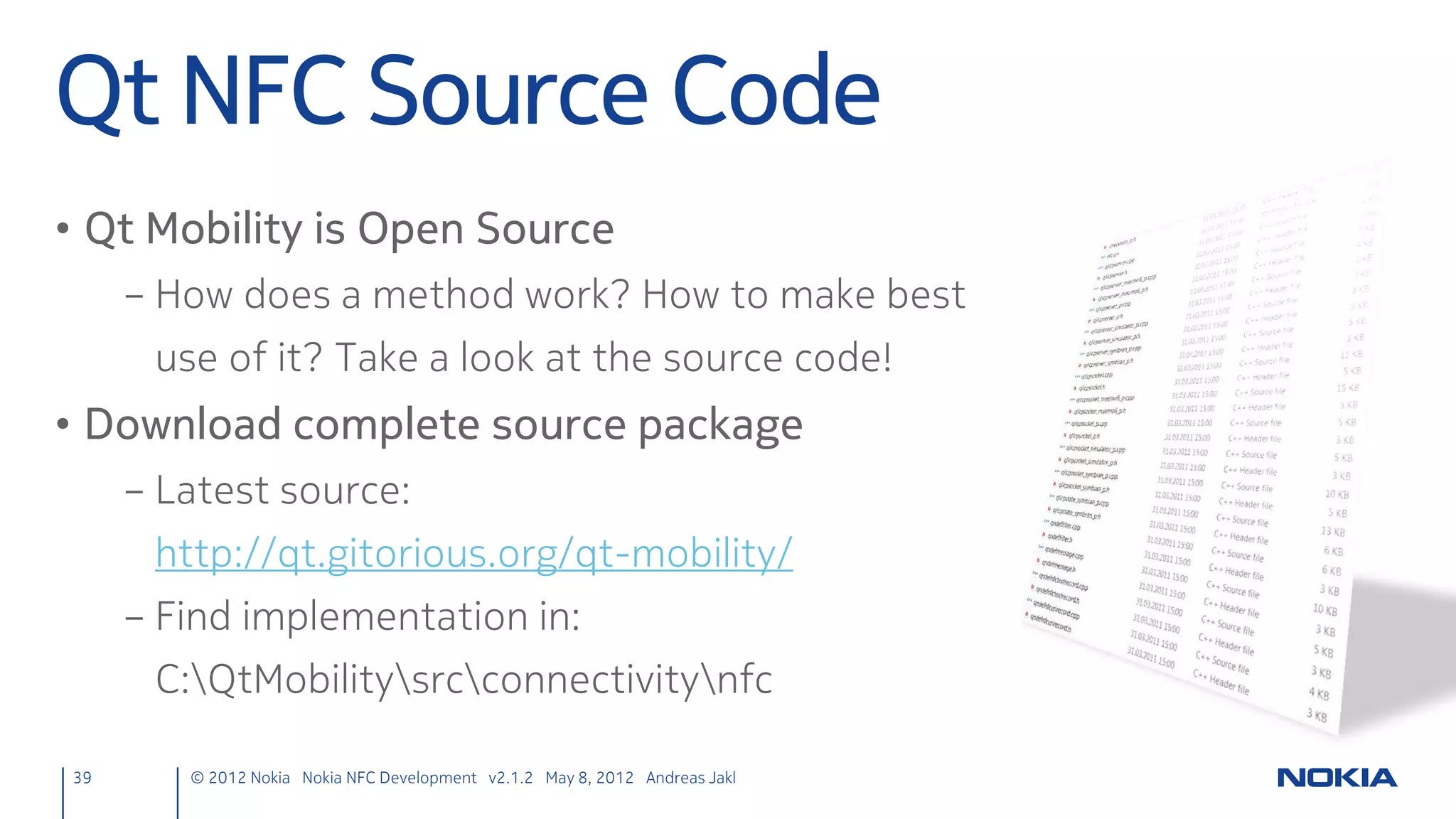 Create new Notes
• Handle our new signal
   – on<signal> : <javascript code>
     – Get current corkboard page → append new notes element →
      key: “noteText”, value: URI from NDEF message
corkboards.qml
NdefManager {
    id: ndefManager
    onNfcReadTagUri:
        list.get(flickable.currentIndex).notes.append({"noteText":nfcTagUri})
}

39      © 2012 Nokia Nokia NFC Development with Qt v2.2.0 November 5, 2012 Andreas Jakl
 